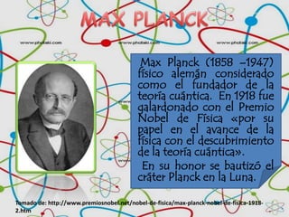 MAX PLANCK Max Planck (1858 –1947) físico alemán considerado como el fundador de la teoría cuántica.  En 1918 fue galardonado con el Premio Nobel de Física «por su papel en el avance de la física con el descubrimiento de la teoríacuántica».      En su honor se bautizó el cráter Planck en la Luna. Tomado de: http://www.premiosnobel.net/nobel-de-fisica/max-planck-nobel-de-fisica-1918-2.htm 