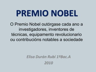 PREMIO NOBEL O Premio Nobel outórgasecada ano a investigadores, inventores de técnicas, equipamento revolucionario oucontribucións notables a sociedade Elisa Durán Rubí 1ºBac.A 2010 