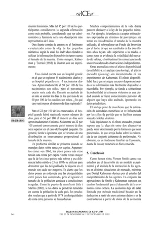 miento feminista». Más del 85 por 100 de los par-         Muchos comportamientos de la vida diaria
                 ticipantes consideraron la segunda afirmación         parecen obedecer a la ley de los pequeños núme-
                 como más probable, considerando que ser admi-         ros. Por ejemplo, la tendencia a aceptar estimacio-
                 nistrativa y feminista sería una descripción más      nes expresadas en términos de porcentajes sin
                 representativa de Linda.                              tomar en consideración el tamaño de la muestra
                     Otra fuente común de errores es el fenómeno       utilizado, el sobrevalorar un Fondo de Inversión
                 caracterizado como la «ley de los pequeños            por el hecho de que sus resultados en los dos últi-
                 números» según la cual, los individuos tienden a      mos años hayan sido superiores a la media, o
                 utilizar la información disponible sin tener cuenta   como pone en evidencia la volatilidad del merca-
                 el tamaño de la muestra. Como siempre, Kahne-         do de valores, el sobrestimar las consecuencias de
                 man y Tverski (1982) lo ilustran con un experi-       una corta cadena de observaciones independientes.
                 mento:                                                    Otras anomalías como el efecto disponibilidad
                                                                       (availability), el anclaje (anchoring), el efecto
                       Una ciudad cuenta con un hospital grande        encuadre (framing) son documentadas en los
                    en el que se registran 45 nacimientos diarios y    experimentos de Kahneman. El efecto disponibi-
                    un hospital pequeño con 15 nacimientos dia-        lidad hace que se asigne un peso desproporciona-
                    rios. Aproximadamente el 50 por 100 de los         do a la información más fácilmente disponible o
                    nacimientos son niños, pero el porcentaje          recordable. Por ejemplo, se tiende a sobrestimar
                    exacto varía cada día. Durante un período de       la probabilidad de crímenes violentos en una ciu-
                    un año se anotan los días en los que más de un     dad cuando se tiene conocimiento personal de
                    60 por 100 de los nacidos son niños. ¿En qué       alguien que haya sido asaltado, ignorando los
                    caso será mayor el número de días registrado?      datos estadísticos.
                                                                           El anclaje pone de manifiesto que la estima-
                    Para el 22 por 100 de los encuestados, el hos-     ción de cantidades numéricas se ve influenciada
                 pital grande habrá registrado mayor número de         por las cifras de partida que se faciliten aunque
                 días, para el 56 por 100 el número de días será       sean de carácter aleatorio.
COLABORACIONES   aproximadamente el mismo. Solamente un 22 por             Más inquietante es el efecto encuadre, porque
                 100 contestó correctamente que el número de días      supone que la elección entre dos alternativas
                 será superior en el caso del hospital pequeño. En     puede venir determinada por la forma en que sean
                 general, tiende a ignorarse que la varianza de una    presentadas, lo que arroja dudas sobre la existen-
                 distribución es inversamente proporcional al          cia de un conjunto coherente de preferencias. No
                 tamaño de la muestra.                                 obstante, es un fenómeno familiar en Economía,
                    Un problema similar se presenta cuando se          donde la ilusión monetaria es bien conocida.
                 manejan datos sobre renta per capita. Argumen-
                 tos como: «en 1960, los cinco países más ricos
                                                                       5. Conclusión
                 tenían una renta per capita veinte veces mayor
                 que la de los cinco países más pobres y esa dife-        Como hemos visto, Vernon Smith centra sus
                 rencia había subido a 35 en 1995» se utilizan para    estudios en el desarrollo de un modelo experi-
                 demostrar que las desigualdades de riqueza en el      mental y el análisis de la interacción de los agen-
                 mundo son cada vez mayores. Es cierto que los         tes en distintas situaciones de mercado, mientras
                 datos ponen en evidencia que las desigualdades        que Daniel Kahneman destaca por el estudio del
                 entre países han aumentado, pero el ignorar el        comportamiento de los agentes. En conjunto las
                 tamaño de la población conduce a conclusiones         aportaciones de Smith y Kahneman suponen un
                 sesgadas. Como ha puesto de manifiesto Sala i         cambio fundamental para el desarrollo de la eco-
                 Martín (2002), si los datos se ponderan teniendo      nomía como ciencia. La economía deja de estar
                 en cuenta la población de cada país, los resulta-     limitada por método tradicional basado en la
                 dos revelan que a partir de 1978 las desigualdades    deducción a partir de unos axiomas dados y en la
                 de renta entre personas se han reducido.              contrastación a partir de datos de la economía


                                                    BOLETIN ECONOMICO DE ICE N° 2749
34                                            DEL 25 DE NOVIEMBRE AL 1 DE DICIEMBRE DE 2002
 