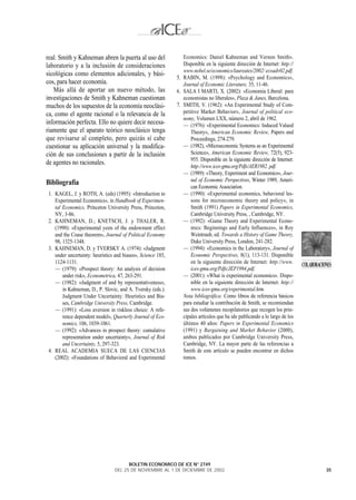 real. Smith y Kahneman abren la puerta al uso del                Economics: Daniel Kahneman and Vernon Smith».
laboratorio y a la inclusión de consideraciones                  Disponible en la siguiente dirección de Internet: http://
                                                                 www.nobel.se/economics/laureates/2002/ ecoadv02.pdf.
sicológicas como elementos adicionales, y bási-
                                                              5. RABIN, M. (1998): «Psychology and Economics»,
cos, para hacer economía.                                        Journal of Economic Literature, 35, 11-46.
   Más allá de aportar un nuevo método, las                   6. SALA I MARTI, X. (2002): «Economia Liberal: para
investigaciones de Smith y Kahneman cuestionan                   economistas no liberales», Plaza & Janes, Barcelona.
muchos de los supuestos de la economía neoclási-              7. SMITH, V. (1962): «An Experimental Study of Com-
ca, como el agente racional o la relevancia de la                petitive Market Behavior», Journal of political eco-
                                                                 nomy, Volumen LXX, número 2, abril de 1962.
información perfecta. Ello no quiere decir necesa-               — (1976): «Experimental Economics: Induced Valued
riamente que el aparato teórico neoclásico tenga                     Theory», American Economic Review, Papers and
que revisarse al completo, pero quizás sí cabe                       Proceedings, 274-279.
cuestionar su aplicación universal y la modifica-                — (1982), «Microeconomic Systems as an Experimental
ción de sus conclusiones a partir de la inclusión                    Science», American Economic Review, 72(5), 923-
                                                                     955. Disponible en la siguiente dirección de Internet:
de agentes no racionales.
                                                                     http://www.ices-gmu.org/Pdfs/AER1982. pdf.
                                                                 — (1989): «Theory, Experiment and Economics», Jour-
                                                                     nal of Economic Perspectives, Winter 1989, Ameri-
Bibliografía
                                                                     can Economic Association.
 1. KAGEL, J. y ROTH, A. (eds) (1995): «Introduction to          — (1990): «Experimental economics, behavioral les-
    Experimental Economics», in Handbook of Experimen-               sons for microeconomic theory and policy», in
    tal Economics, Princeton University Press, Princeton,            Smith (1991) Papers in Experimental Economics,
    NY, 3-86.                                                        Cambridge University Press, , Cambridge, NY.
 2. KAHNEMAN, D.; KNETSCH, J. y THALER, R.                       — (1992): «Game Theory and Experimental Econo-
    (1990): «Experimental yests of the endowment effect              mics: Beginnings and Early Influences», in Roy
    and the Coase theorem», Journal of Political Economy             Weintraub, ed. Towards a History of Game Theory,
    98, 1325-1348.                                                   Duke University Press, London, 241-282.
 3. KAHNEMAN, D. y TVERSKY A. (1974): «Judgment                  — (1994): «Economics in the Laboratory», Journal of
    under uncertainty: heuristics and biases», Science 185,          Economic Perspectives, 8(1), 113-131. Disponible
    1124-1131.                                                       en la siguiente dirección de Internet: http://www.
                                                                                                                              COLABORACIONES
    — (1979): «Prospect theory: An analysis of decision              ices-gmu.org/Pdfs/JEP1994.pdf.
        under risk», Econometrica, 47, 263-291.                  — (2001): «What is experimental economics». Dispo-
    — (1982): «Judgment of and by representativeness»,               nible en la siguiente dirección de Internet: http://
        in Kahneman, D., P. Slovic, and A. Tversky (eds.).           www.ices-gmu.org/experimental.htm.
        Judgment Under Uncertainty: Heuristics and Bia-          Nota bibliográfica: Como libros de referencia básicos
        ses, Cambridge University Press, Cambridge.              para estudiar la contribución de Smith, se recomiendan
    — (1991): «Loss aversion in riskless choice: A refe-         sus dos volúmenes recopilatorios que recogen los prin-
        rence dependent model», Quarterly Journal of Eco-        cipales artículos que ha ido publicando a lo largo de los
        nomics, 106, 1039-1061.                                  últimos 40 años: Papers in Experimental Economics
    — (1992): «Advances in prospect theory: cumulative           (1991) y Bargaining and Market Behavior (2000),
        representation under uncertainty», Journal of Risk       ambos publicados por Cambridge University Press,
        and Uncertainty, 5, 297-323.                             Cambridge, NY. La mayor parte de las referencias a
 4. REAL ACADEMIA SUECA DE LAS CIENCIAS                          Smith de este artículo se pueden encontrar en dichos
    (2002): «Foundations of Behavioral and Experimental          tomos.




                                       BOLETIN ECONOMICO DE ICE N° 2749
                                 DEL 25 DE NOVIEMBRE AL 1 DE DICIEMBRE DE 2002                                                           35
 