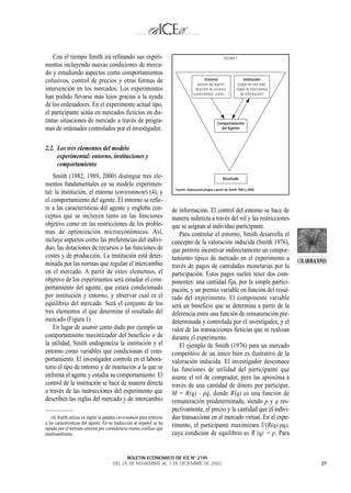 Con el tiempo Smith irá refinando sus experi-                                                         FIGURA 1
mentos incluyendo nuevas condiciones de merca-
do y estudiando aspectos como comportamientos
colusivos, control de precios y otras formas de                                             Entorno                     Institución
                                                                                      (valores del agente,          (reglas de mercado,
intervención en los mercados. Los experimentos                                       dotación de recursos,         reglas de intercambio
                                                                                    conocimiento, costes,…)           de información)
han podido llevarse más lejos gracias a la ayuda
de los ordenadores. En el experimento actual tipo,
el participante actúa en mercados ficticios en dis-
tintas situaciones de mercado a través de progra-                                                    Comportamiento
mas de ordenador controlados por el investigador.                                                      del Agente




2.2. Los tres elementos del modelo
     experimental: entorno, instituciones y
     comportamiento
    Smith (1982, 1989, 2000) distingue tres ele-                                                          Resultado
mentos fundamentales en su modelo experimen-
                                                                        Fuente: Elaboración propia a partir de Smith 1989 y 2000.
tal: la institución, el entorno (environment) (4), y
el comportamiento del agente. El entorno se refie-
re a las características del agente y engloba con-                     de información. El control del entorno se hace de
ceptos que se incluyen tanto en las funciones                          manera indirecta a través del rol y las restricciones
objetivo como en las restricciones de los proble-                      que se asignan al individuo participante.
mas de optimización microeconómicos. Así,                                 Para controlar el entorno, Smith desarrolla el
incluye aspectos como las preferencias del indivi-                     concepto de la valoración inducida (Smith 1976),
duo, las dotaciones de recursos o las funciones de                     que permite incentivar indirectamente un compor-
costes y de producción. La institución está deter-                     tamiento típico de mercado en el experimento a
minada por las normas que regulan el intercambio                                                                                           COLABORACIONES
                                                                       través de pagos de cantidades monetarias por la
en el mercado. A partir de estos elementos, el                         participación. Estos pagos suelen tener dos com-
objetivo de los experimentos será estudiar el com-                     ponentes: una cantidad fija, por la simple partici-
portamiento del agente, que estará condicionado                        pación, y un premio variable en función del resul-
por institución y entorno, y observar cual es el                       tado del experimento. El componente variable
equilibrio del mercado. Será el conjunto de los                        será un beneficio que se determina a partir de la
tres elementos el que determine el resultado del                       diferencia entre una función de remuneración pre-
mercado (Figura 1).                                                    determinada y controlada por el investigador, y el
    En lugar de asumir como dado por ejemplo un                        valor de las transacciones ficticias que se realizan
comportamiento maximizador del beneficio o de                          durante el experimento.
la utilidad, Smith endogeneiza la institución y el                        El ejemplo de Smith (1976) para un mercado
entorno como variables que condicionan el com-                         competitivo de un único bien es ilustrativo de la
portamiento. El investigador controla en el labora-                    valoración inducida. El investigador desconoce
torio el tipo de entorno y de institución a la que se                  las funciones de utilidad del participante que
enfrenta el agente y estudia su comportamiento. El                     asume el rol de comprador, pero las aproxima a
control de la institución se hace de manera directa                    través de una cantidad de dinero por participar,
a través de las instrucciones del experimento que                      M = R(q) - pq, donde R(q) es una función de
describen las reglas del mercado y de intercambio                      remuneración predeterminada, siendo p y q res-
                                                                       pectivamente, el precio y la cantidad que el indivi-
   (4) Smith utiliza en inglés la palabra environment para referirse   duo transacciona en el mercado virtual. En el expe-
a las características del agente. En su traducción al español se ha
optado por el termino entorno por considerarse menos confuso que
                                                                       rimento, el participante maximizara U(R(q)-pq),
medioambiente.                                                         cuya condición de equilibrio es R’(q) = p. Para


                                             BOLETIN ECONOMICO DE ICE N° 2749
                                       DEL 25 DE NOVIEMBRE AL 1 DE DICIEMBRE DE 2002                                                                  27
 
