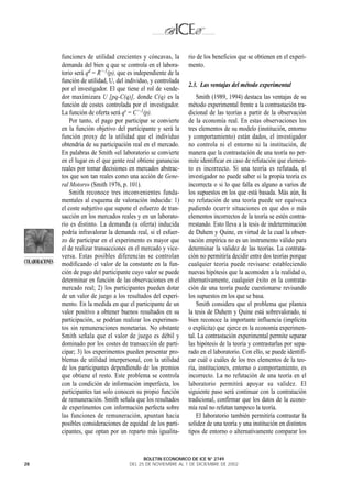 funciones de utilidad crecientes y cóncavas, la        rio de los beneficios que se obtienen en el experi-
                 demanda del bien q que se controla en el labora-       mento.
                 torio será qd = R’ -1(p), que es independiente de la
                 función de utilidad, U, del individuo, y controlada
                                                                        2.3. Las ventajas del método experimental
                 por el investigador. El que tiene el rol de vende-
                 dor maximizara U [pq-C(q)], donde C(q) es la               Smith (1989, 1994) destaca las ventajas de su
                 función de costes controlada por el investigador.      método experimental frente a la contrastación tra-
                 La función de oferta será qs = C’ -1(p).               dicional de las teorías a partir de la observación
                     Por tanto, el pago por participar se convierte     de la economía real. En estas observaciones los
                 en la función objetivo del participante y será la      tres elementos de su modelo (institución, entorno
                 función proxy de la utilidad que el individuo          y comportamiento) están dados, el investigador
                 obtendría de su participación real en el mercado.      no controla ni el entorno ni la institución, de
                 En palabras de Smith «el laboratorio se convierte      manera que la contrastación de una teoría no per-
                 en el lugar en el que gente real obtiene ganancias     mite identificar en caso de refutación que elemen-
                 reales por tomar decisiones en mercados abstrac-       to es incorrecto. Si una teoría es refutada, el
                 tos que son tan reales como una acción de Gene-        investigador no puede saber si la propia teoría es
                 ral Motors» (Smith 1976, p. 101).                      incorrecta o si lo que falla es alguno a varios de
                     Smith reconoce tres inconvenientes funda-          los supuestos en los que está basada. Más aún, la
                 mentales al esquema de valoración inducida: 1)         no refutación de una teoría puede ser equívoca
                 el coste subjetivo que supone el esfuerzo de tran-     pudiendo ocurrir situaciones en que dos o más
                 sacción en los mercados reales y en un laborato-       elementos incorrectos de la teoría se estén contra-
                 rio es distinto. La demanda (u oferta) inducida        rrestando. Esto lleva a la tesis de indeterminación
                 podría infravalorar la demanda real, si el esfuer-     de Duhem y Quine, en virtud de la cual la obser-
                 zo de participar en el experimento es mayor que        vación empírica no es un instrumento válido para
                 el de realizar transacciones en el mercado y vice-     determinar la validez de las teorías. La contrata-
                 versa. Estas posibles diferencias se controlan         ción no permitiría decidir entre dos teorías porque
COLABORACIONES   modificando el valor de la constante en la fun-        cualquier teoría puede revisarse estableciendo
                 ción de pago del participante cuyo valor se puede      nuevas hipótesis que la acomoden a la realidad o,
                 determinar en función de las observaciones en el       alternativamente, cualquier éxito en la contrata-
                 mercado real; 2) los participantes pueden dotar        ción de una teoría puede cuestionarse revisando
                 de un valor de juego a los resultados del experi-      los supuestos en los que se basa.
                 mento. En la medida en que el participante de un           Smith considera que el problema que plantea
                 valor positivo a obtener buenos resultados en su       la tesis de Duhem y Quine está sobrevalorado, si
                 participación, se podrían realizar los experimen-      bien reconoce la importante influencia (implícita
                 tos sin remuneraciones monetarias. No obstante         o explícita) que ejerce en la economía experimen-
                 Smith señala que el valor de juego es débil y          tal. La contrastación experimental permite separar
                 dominado por los costes de transacción de parti-       las hipótesis de la teoría y contrastarlas por sepa-
                 cipar; 3) los experimentos pueden presentar pro-       rado en el laboratorio. Con ello, se puede identifi-
                 blemas de utilidad interpersonal, con la utilidad      car cuál o cuáles de los tres elementos de la teo-
                 de los participantes dependiendo de los premios        ría, instituciones, entorno o comportamiento, es
                 que obtiene el resto. Este problema se controla        incorrecto. La no refutación de una teoría en el
                 con la condición de información imperfecta, los        laboratorio permitirá apoyar su validez. El
                 participantes tan solo conocen su propio función       siguiente paso será continuar con la contratación
                 de remuneración. Smith señala que los resultados       tradicional, confirmar que los datos de la econo-
                 de experimentos con información perfecta sobre         mía real no refutan tampoco la teoría.
                 las funciones de remuneración, apuntan hacia               El laboratorio también permitiría contrastar la
                 posibles consideraciones de equidad de los parti-      solidez de una teoría y una institución en distintos
                 cipantes, que optan por un reparto más igualita-       tipos de entorno o alternativamente comparar los


                                                     BOLETIN ECONOMICO DE ICE N° 2749
28                                             DEL 25 DE NOVIEMBRE AL 1 DE DICIEMBRE DE 2002
 