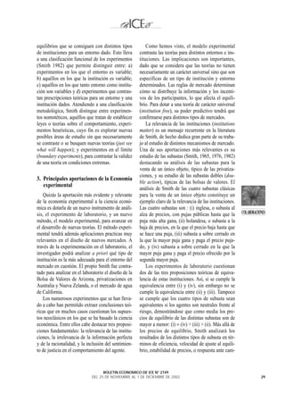 equilibrios que se consiguen con distintos tipos           Como hemos visto, el modelo experimental
de instituciones para un entorno dado. Esto lleva      contrasta las teorías para distintos entornos e ins-
a una clasificación funcional de los experimentos      tituciones. Las implicaciones son importantes,
(Smith 1982) que permite distinguir entre: a)          dado que se considera que las teorías no tienen
experimentos en los que el entorno es variable;        necesariamente un carácter universal sino que son
b) aquéllos en los que la institución es variable;     específicas de un tipo de institución y entorno
c) aquéllos en los que tanto entorno como institu-     determinados. Las reglas de mercado determinan
ción son variables y d) experimentos que contras-      cómo se distribuye la información y los incenti-
tan prescripciones teóricas para un entorno y una      vos de los participantes, lo que afecta el equili-
institución dados. Atendiendo a una clasificación      brio. Para dotar a una teoría de carácter universal
metodológica, Smith distingue entre experimen-         (institution free), su poder predictivo tendrá que
tos nomotéticos, aquéllos que tratan de establecer     confirmarse para distintos tipos de mercados.
leyes o teorías sobre el comportamiento, experi-           La relevancia de las instituciones (institutions
mentos heurísticas, cuyo fin es explorar nuevas        matter) es un mensaje recurrente en la literatura
posibles áreas de estudio sin que necesariamente       de Smith, de hecho dedica gran parte de su traba-
se contraste o se busquen nuevas teorías (just see     jo al estudio de distintos mecanismos de mercado.
what will happen); y experimentos en el límite         Una de sus aportaciones más relevantes es su
(boundary experiments), para contrastar la validez     estudio de las subastas (Smith, 1965, 1976, 1982)
de una teoría en condiciones extremas.                 destacando su análisis de las subastas para la
                                                       venta de un único objeto, típico de las privatiza-
                                                       ciones, y su estudio de las subastas dobles (dou-
3. Principales aportaciones de la Economía
                                                       ble action), típicas de las bolsas de valores. El
   experimental
                                                       análisis de Smith de las cuatro subastas clásicas
   Quizás la aportación más evidente y relevante       para la venta de un único objeto constituye un
de la economía experimental a la ciencia econó-        ejemplo claro de la relevancia de las instituciones.
mica es dotarla de un nuevo instrumento de análi-      Las cuatro subastas son : (i) inglesa, o subasta al
sis, el experimento de laboratorio, y un nuevo         alza de precios, con pujas públicas hasta que la        COLABORACIONES
método, el modelo experimental, para avanzar en        puja más alta gana, (ii) holandesa, o subasta a la
el desarrollo de nuevas teorías. El método experi-     baja de precios, en la que el precio baja hasta que
mental tendrá además aplicaciones practicas muy        se hace una puja, (iii) subasta a sobre cerrado en
relevantes en el diseño de nuevos mercados. A          la que la mayor puja gana y paga el precio puja-
través de la experimentación en el laboratorio, el     do, y (iv) subasta a sobre cerrado en la que la
investigador podrá analizar a priori qué tipo de       mayor puja gana y paga el precio ofrecido por la
institución es la más adecuada para el entorno del     segunda mayor puja.
mercado en cuestión. El propio Smith fue contra-           Los experimentos de laboratorio cuestionan
tado para analizar en el laboratorio el diseño de la   dos de las tres proposiciones teóricas de equiva-
Bolsa de Valores de Arizona, privatizaciones en        lencia de estas instituciones. Así, si se cumple la
Australia y Nueva Zelanda, o el mercado de agua        equivalencia entre (i) y (iv), sin embargo no se
de California.                                         cumple la equivalencia entre (ii) y (iii). Tampoco
   Los numerosos experimentos que se han lleva-        se cumple que los cuatro tipos de subasta sean
do a cabo han permitido extraer conclusiones teó-      equivalentes si los agentes son neutrales frente al
ricas que en muchos casos cuestionan los supues-       riesgo, demostrándose que como media los pre-
tos neoclásicos en los que se ha basado la ciencia     cios de equilibrio de las distintas subastas son de
económica. Entre ellos cabe destacar tres proposi-     mayor a menor: (i) ≈ (iv) > (iii) > (ii). Más allá de
ciones fundamentales: la relevancia de las institu-    los precios de equilibrio, Smith analizará los
ciones, la irrelevancia de la información perfecta     resultados de los distintos tipos de subasta en tér-
y de la racionalidad, y la inclusión del sentimien-    minos de eficiencia, velocidad de ajuste al equili-
to de justicia en el comportamiento del agente.        brio, estabilidad de precios, o respuesta ante cam-


                                    BOLETIN ECONOMICO DE ICE N° 2749
                              DEL 25 DE NOVIEMBRE AL 1 DE DICIEMBRE DE 2002                                               29
 