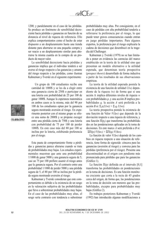1200; y paralelamente en el caso de las pérdidas.     probabilidades muy altas. Por consiguiente, en el
                 Se produce un fenómeno de sensibilidad decre-         caso de pérdidas con alta probabilidad tendería a
                 ciente hacia pérdidas o ganancias en función de su    reforzarse la preferencia por el riesgo, lo que
                 distancia al nivel de riqueza de referencia. Ello     puede tener graves consecuencias cuando entran
                 explica comportamientos como el hecho de estar        en juego pérdidas importantes. Para algunos
                 dispuesto a un desplazamiento hasta una tienda        expertos, la preferencia por el riesgo explicaría la
                 distante para ahorrarse en una pequeña compra y       cadena de decisiones que desembocó en la trage-
                 ser reacio a un desplazamiento similar para aho-      dia del Challenger.
                 rrarse la misma cuantía en la compra de un pro-          Kahneman y Tverski (1979) no se han limita-
                 ducto de mayor valor.                                 do a poner en evidencia las carencias del marco
                    La sensibilidad decreciente hacia pérdidas y       establecido en la teoría de la utilidad sino que
                 ganancias implica que el individuo tenderá a ser      presentan un modelo alternativo a la utilidad
                 averso al riesgo respecto a las ganancias y amante    esperada, que denominan teoría prospectiva
                 del riesgo respecto a las pérdidas, como ilustran     (prospect theory) desarrollado de forma inductiva
                 Kahneman y Tverski en el siguiente experimento:       a partir de los resultados de sus observaciones
                                                                       empíricas.
                       Un grupo de 100 estudiantes recibe una             La teoría de la utilidad esperada postula la
                    cantidad de 1000$ y se les da a elegir entre       existencia de una función de utilidad U(w) depen-
                    una ganancia cierta de 250$ o participar en        diente de la riqueza (w) de forma que si una
                    una lotería con probabilidad de 25 por 100 de      acción A implica diferentes niveles de riqueza w
                    ganar 1000$. Aunque la esperanza matemática        con probabilidades p, y una acción B implica pro-
                    en ambos casos es la misma, más del 90 por         babilidades q, la acción A será preferida a la
                    100 de los estudiantes optan por la ganancia       acción B si: Σ piU(wi) > Σ qi U(wi).
                    segura mostrando aversión al riesgo. En expe-         La teoría prospectiva postula la existencia de
                    rimento posterior con el mismo grupo se ofre-      una función de Valor V(∆w) que depende de la
                    ce una suma de 2000$ y se propone escoger          desviación respecto a una riqueza de referencia, y
COLABORACIONES      entre una pérdida cierta de 750$ y una lotería     una función Π(pi) que transforma las probabilida-
                    con probabilidad de 75 por 100 de perder           des en las ponderaciones aplicadas en la toma de
                    1000$. En este caso más del 80 por 100 se          decisiones. En este marco A será preferida a B si:
                    inclina por la lotería, exhibiendo preferencia       ΣΠ(pi) V(∆wi) > ΣΠ(qi) V(∆wi).
                    por el riesgo.                                        La función de valor V(∆w) depende de los cam-
                                                                       bios en riqueza respecto a una situación de refe-
                    Esta pauta de comportamiento frente a pérdi-       rencia, tiene forma de sigmoide: cóncava para las
                 das y ganancias parece alterarse cuando se trata      ganancias (aversión al riesgo) y convexa para las
                 de probabilidades muy bajas. Los estudios experi-     pérdidas (preferencia por el riesgo). Presenta una
                 mentales muestran que ante una probabilidad           discontinuidad en el origen con pendiente más
                 1/1000 de ganar 5000 y una ganancia segura de 5,      pronunciada para pérdidas que para las ganancias
                 casi un 75 por 100 prefiere asumir el riesgo antes    (Gráfico 1).
                 que la ganancia segura. Por el contrario entre una       La función Π(p) definida en el intervalo [0,1]
                 probabilidad 1/1000 de perder 5000 y una pérdida      transforma las probabilidades en ponderaciones
                 segura de 5, el 80 por 100 se inclina por la pérdi-   en la toma de decisiones. Es una función monóto-
                 da segura mostrando aversión al riesgo.               na creciente que corta a la recta de 45 grados
                    Kahneman y Tverski consideran que este com-        cerca del origen, de forma que, las ponderaciones
                 portamiento es debido a la existencia de un sesgo     en la toma de decisión son menores que las pro-
                 en la valoración subjetiva de las probabilidades      babilidades, excepto para probabilidades muy
                 que lleva a sobrestimar probabilidades muy bajas.     bajas (Gráfico 2).
                 En el caso de las probabilidades muy altas, el           En trabajos posteriores Kahneman y Tverski
                 sesgo sería contrario con tendencia a subestimar      (1992) han introducido algunas modificaciones a


                                                    BOLETIN ECONOMICO DE ICE N° 2749
32                                            DEL 25 DE NOVIEMBRE AL 1 DE DICIEMBRE DE 2002
 