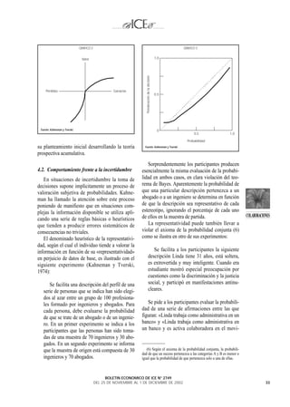 GRAFICO 2                                                                 GRAFICO 3


                                Valor                                                              1,0




                                                                      Ponderación de la decisión
     Pérdidas                                        Ganacias
                                                                                                   0,5




 Fuente: Kahneman y Tverski.                                                                        0
                                                                                                               0,5           1,0

                                                                                                           Probabilidad
su planteamiento inicial desarrollando la teoría                     Fuente: Kahneman y Tverski.

prospectiva acumulativa.
                                                                      Sorprendentemente los participantes producen
4.2. Comportamiento frente a la incertidumbre                      esencialmente la misma evaluación de la probabi-
   En situaciones de incertidumbre la toma de                      lidad en ambos casos, en clara violación del teo-
decisiones supone implícitamente un proceso de                     rema de Bayes. Aparentemente la probabilidad de
valoración subjetiva de probabilidades. Kahne-                     que una particular descripción pertenezca a un
man ha llamado la atención sobre este proceso                      abogado o a un ingeniero se determina en función
poniendo de manifiesto que en situaciones com-                     de que la descripción sea representativo de cada
plejas la información disponible se utiliza apli-                  estereotipo, ignorando el porcentaje de cada uno
                                                                   de ellos en la muestra de partida.                                  COLABORACIONES
cando una serie de reglas básicas o heurísticos
que tienden a producir errores sistemáticos de                        La representatividad puede también llevar a
consecuencias no triviales.                                        violar el axioma de la probabilidad conjunta (6)
   El denominado heurístico de la representativi-                  como se ilustra en otro de sus experimentos:
dad, según el cual el individuo tiende a valorar la
información en función de su «representatividad»                                   Se facilita a los participantes la siguiente
en perjuicio de datos de base, es ilustrado con el                              descripción Linda tiene 31 años, está soltera,
siguiente experimento (Kahneman y Tverski,                                      es extrovertida y muy inteligente. Cuando era
1974):                                                                          estudiante mostró especial preocupación por
                                                                                cuestiones como la discriminación y la justicia
      Se facilita una descripción del perfil de una                             social, y participó en manifestaciones antinu-
   serie de personas que se indica han sido elegi-                              cleares.
   dos al azar entre un grupo de 100 profesiona-
   les formado por ingenieros y abogados. Para                        Se pide a los participantes evaluar la probabili-
   cada persona, debe evaluarse la probabilidad                    dad de una serie de afirmaciones entre las que
   de que se trate de un abogado o de un ingenie-                  figuran: «Linda trabaja como administrativa en un
   ro. En un primer experimento se indica a los                    banco» y «Linda trabaja como administrativa en
   participantes que las personas han sido toma-                   un banco y es activa colaboradora en el movi-
   das de una muestra de 70 ingenieros y 30 abo-
   gados. En un segundo experimento se informa
   que la muestra de origen está compuesta de 30                      (6) Según el axioma de la probabilidad conjunta, la probabili-
                                                                   dad de que un suceso pertenezca a las categorías A y B es menor o
   ingenieros y 70 abogados.                                       igual que la probabilidad de que pertenezca solo a una de ellas.



                                                 BOLETIN ECONOMICO DE ICE N° 2749
                                           DEL 25 DE NOVIEMBRE AL 1 DE DICIEMBRE DE 2002                                                          33
 