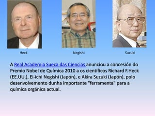 HeckNegishiSuzukiA Real Academia Sueca das Ciencias anunciou a concesión do Premio Nobel de Química 2010 a os científicos Richard F.Heck (EE.UU.), Ei-ichiNegishi (Japón), e Akira Suzuki (Japón), polo desenvolvementodunha importante "ferramenta" para a química orgánica actual.