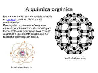 A química orgánicaEstuda a forma de crear compostos basados en carbono, como os plásticos e os medicamentos. Para logralo, os químicos teñen que ser                              capaces de unir os átomos de carbono para formar moléculas funcionales. Non obstante, o carbono é un elemento estable, que no reacciona facilmente con outros.Molécula de carbono Átomo de carbono 14