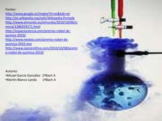 Fontes: http://www.google.es/imghp?hl=es&tab=wihttp://es.wikipedia.org/wiki/Wikipedia:Portadahttp://www.elmundo.es/elmundo/2010/10/06/ciencia/1286359171.htmlhttp://espaciociencia.com/premio-nobel-de-qumica-2010/http://www.neoteo.com/premio-nobel-de-quimica-2010.neohttp://www.ojocientifico.com/2010/10/08/premio-nobel-de-quimica-2010/Autores:Micael García González  1ºBach A