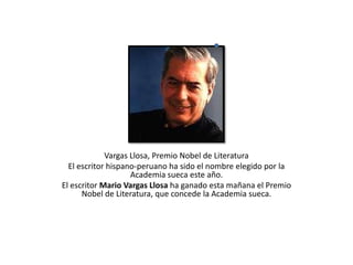 Vargas Llosa, Premio Nobel de Literatura  El escritor hispano-peruano ha sido el nombre elegido por la Academia sueca este año.  El escritor Mario Vargas Llosa ha ganado esta mañana el Premio Nobel de Literatura, que concede la Academia sueca.  