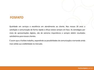 Qualidade em serviços e excelência em atendimento ao cliente. Nos nossos 20 anos a
satisfação e comunicação de forma rápida e eficaz esteve sempre em foco. As estratégias por
meio de apresentações digitais, são de extrema importância e sempre obtém resultados
satisfatórios para nossos clientes.
É assim que a Fosfato trabalha, expandindo as possibilidades de comunicação e tornando ainda
mais sólida sua credibilidade no mercado.
FOSFATO
fosfatodigital.com.br
 