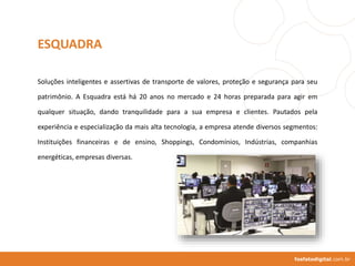 Soluções inteligentes e assertivas de transporte de valores, proteção e segurança para seu
patrimônio. A Esquadra está há 20 anos no mercado e 24 horas preparada para agir em
qualquer situação, dando tranquilidade para a sua empresa e clientes. Pautados pela
experiência e especialização da mais alta tecnologia, a empresa atende diversos segmentos:
Instituições financeiras e de ensino, Shoppings, Condomínios, Indústrias, companhias
energéticas, empresas diversas.
fosfatodigital.com.br
ESQUADRA
 