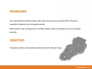 fosfatodigital.com.br
PROBLEMA
Com atendimento em Minas Gerais, São Paulo, Rio de Janeiro, Espirito Santo e Paraná, a
Esquadra se deparou com um grande desafio:
Potencializar o que a empresa tem a vender, atingir a todos os estados com uma única ação
de mídia.
OBJETIVO
Prospectar clientes sem grandes investimentos em mídia de massa
 