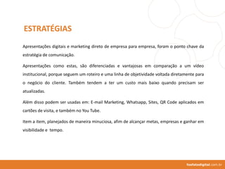 fosfatodigital.com.br
Apresentações digitais e marketing direto de empresa para empresa, foram o ponto chave da
estratégia de comunicação.
Apresentações como estas, são diferenciadas e vantajosas em comparação a um vídeo
institucional, porque seguem um roteiro e uma linha de objetividade voltada diretamente para
o negócio do cliente. Também tendem a ter um custo mais baixo quando precisam ser
atualizadas.
Além disso podem ser usadas em: E-mail Marketing, Whatsapp, Sites, QR Code aplicados em
cartões de visita, e também no You Tube.
Item a item, planejados de maneira minuciosa, afim de alcançar metas, empresas e ganhar em
visibilidade e tempo.
ESTRATÉGIAS
 