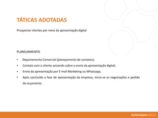 • Departamento Comercial (planejamento de contatos);
• Contato com o cliente avisando sobre o envio da apresentação digital;
• Envio da apresentação por E-mail Marketing ou Whatsapp;
• Após concluído a fase de apresentação da empresa, inicia-se as negociações e pedido
de orçamento.
fosfatodigital.com.br
TÁTICAS ADOTADAS
PLANEJAMENTO
Prospectar clientes por meio da apresentação digital
 