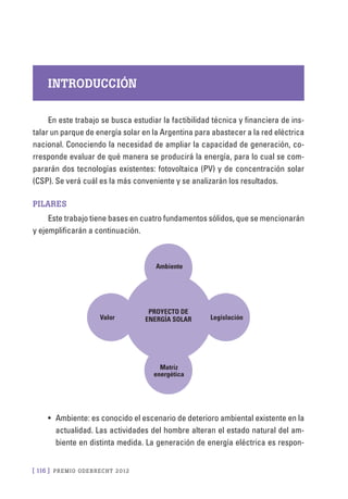 [ 116 ] PRE M IO ODE B REC HT 2012
INTRODUCCIÓN
En este trabajo se busca estudiar la factibilidad técnica y financiera de ins-
talar un parque de energía solar en la Argentina para abastecer a la red eléctrica
nacional. Conociendo la necesidad de ampliar la capacidad de generación, co-
rresponde evaluar de qué manera se producirá la energía, para lo cual se com-
pararán dos tecnologías existentes: fotovoltaica (PV) y de concentración solar
(CSP). Se verá cuál es la más conveniente y se analizarán los resultados.
Pilares
Este trabajo tiene bases en cuatro fundamentos sólidos, que se mencionarán
y ejemplificarán a continuación.
Proyecto de
energía solar
Ambiente
Valor Legislación
Matriz
energética
•	 Ambiente: es conocido el escenario de deterioro ambiental existente en la
actualidad. Las actividades del hombre alteran el estado natural del am-
biente en distinta medida. La generación de energía eléctrica es respon-
 
