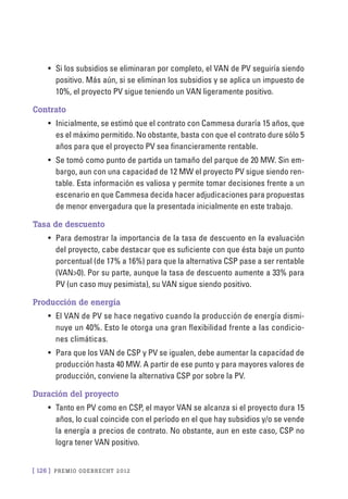 [ 126 ] PRE M IO ODE B REC HT 2012
•	 Si los subsidios se eliminaran por completo, el VAN de PV seguiría siendo
positivo. Más aún, si se eliminan los subsidios y se aplica un impuesto de
10%, el proyecto PV sigue teniendo un VAN ligeramente positivo.
Contrato
•	 Inicialmente, se estimó que el contrato con Cammesa duraría 15 años, que
es el máximo permitido. No obstante, basta con que el contrato dure sólo 5
años para que el proyecto PV sea financieramente rentable.
•	 Se tomó como punto de partida un tamaño del parque de 20 MW. Sin em-
bargo, aun con una capacidad de 12 MW el proyecto PV sigue siendo ren-
table. Esta información es valiosa y permite tomar decisiones frente a un
escenario en que Cammesa decida hacer adjudicaciones para propuestas
de menor envergadura que la presentada inicialmente en este trabajo.
Tasa de descuento
•	 Para demostrar la importancia de la tasa de descuento en la evaluación
del proyecto, cabe destacar que es suficiente con que ésta baje un punto
porcentual (de 17% a 16%) para que la alternativa CSP pase a ser rentable
(VAN>0). Por su parte, aunque la tasa de descuento aumente a 33% para
PV (un caso muy pesimista), su VAN sigue siendo positivo.
Producción de energía
•	 El VAN de PV se hace negativo cuando la producción de energía dismi-
nuye un 40%. Esto le otorga una gran flexibilidad frente a las condicio-
nes climáticas.
•	 Para que los VAN de CSP y PV se igualen, debe aumentar la capacidad de
producción hasta 40 MW. A partir de ese punto y para mayores valores de
producción, conviene la alternativa CSP por sobre la PV.
Duración del proyecto
•	 Tanto en PV como en CSP, el mayor VAN se alcanza si el proyecto dura 15
años, lo cual coincide con el período en el que hay subsidios y/o se vende
la energía a precios de contrato. No obstante, aun en este caso, CSP no
logra tener VAN positivo.
 