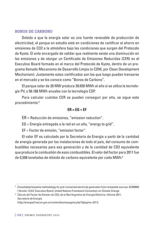 [ 128 ] PRE M IO ODE B REC HT 2012
Bonos de carbono
Debido a que la energía solar es una fuente renovable de producción de
electricidad, el parque en estudio está en condiciones de certificar el ahorro en
emisiones de CO2 a la atmósfera bajo las condiciones que surgen del Protocolo
de Kyoto. El ente encargado de validar que realmente existe una disminución en
las emisiones y de otorgar un Certificado de Emisiones Reducidas (CER) es el
Executive Board formado en el marco del Protocolo de Kyoto, dentro de un pro-
grama llamado Mecanismo de Desarrollo Limpio (o CDM, por Clean Development
Mechanism). Justamente estos certificados son los que luego pueden transarse
en el mercado y se los conoce como “Bonos de Carbono”.
El parque solar de 20 MW produce 39.650 MWh al año si se utiliza la tecnolo-
gía PV, y 56.188 MWh anuales con la tecnología CSP.
Para calcular cuántos CER se pueden conseguir por año, se sigue este
procedimiento:5
ER = EG * EF
ER = Reducción de emisiones, “emission reduction”.
EG = Energía entregada a la red en un año, “energy to grid”.
EF = Factor de emisión, “emission factor”.
El valor EF es calculado por la Secretaría de Energía a partir de la cantidad
de energía generada por las instalaciones de todo el país, del consumo de com-
bustibles necesarios para esa generación y de la cantidad de CO2 equivalente
que produce la combustión de esos combustibles. El valor del factor para 2011 fue
de 0,508 toneladas de dióxido de carbono equivalente por cada MWh.6
5
	 Consolidated baseline methodology for grid-connected electricity generation from renewable sources. ACM0002
/ Versión 13.0.0. Executive Board, United Nations Framework Convention on Climate Change
6
	 Cálculo del Factor de Emisión de CO2, de la Red Argentina de Energía Eléctrica. Informe 2011.
Secretaría de Energía.
(http://energia3.mecon.gov.ar/contenidos/verpagina.php?idpagina=2311).
 