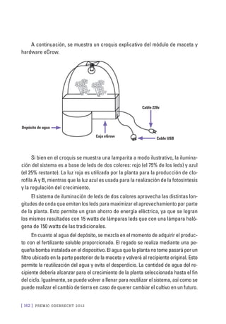 [ 162 ] PRE M IO ODE B REC HT 2012
A continuación, se muestra un croquis explicativo del módulo de maceta y
hardware eGrow.
Si bien en el croquis se muestra una lamparita a modo ilustrativo, la ilumina-
ción del sistema es a base de leds de dos colores: rojo (el 75% de los leds) y azul
(el 25% restante). La luz roja es utilizada por la planta para la producción de clo-
rofila A y B, mientras que la luz azul es usada para la realización de la fotosíntesis
y la regulación del crecimiento.
El sistema de iluminación de leds de dos colores aprovecha las distintas lon-
gitudes de onda que emiten los leds para maximizar el aprovechamiento por parte
de la planta. Esto permite un gran ahorro de energía eléctrica, ya que se logran
los mismos resultados con 15 watts de lámparas leds que con una lámpara haló-
gena de 150 watts de las tradicionales.
En cuanto al agua del depósito, se mezcla en el momento de adquirir el produc-
to con el fertilizante soluble proporcionado. El regado se realiza mediante una pe-
queña bomba instalada en el dispositivo. El agua que la planta no tome pasará por un
filtro ubicado en la parte posterior de la maceta y volverá al recipiente original. Esto
permite la reutilización del agua y evita el desperdicio. La cantidad de agua del re-
cipiente debería alcanzar para el crecimiento de la planta seleccionada hasta el fin
del ciclo. Igualmente, se puede volver a llenar para reutilizar el sistema, así como se
puede realizar el cambio de tierra en caso de querer cambiar el cultivo en un futuro.
Depósito de agua
Caja eGrow
Cable USB
Cable 220v
 