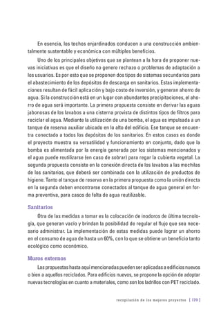 recopilación de los mejores proyectos [ 179 ]
En esencia, los techos enjardinados conducen a una construcción ambien-
talmente sustentable y económica con múltiples beneficios.
Uno de los principales objetivos que se plantean a la hora de proponer nue-
vas iniciativas es que el diseño no genere rechazo o problemas de adaptación a
los usuarios. Es por esto que se proponen dos tipos de sistemas secundarios para
el abastecimiento de los depósitos de descarga en sanitarios. Estas implementa-
ciones resultan de fácil aplicación y bajo costo de inversión, y generan ahorro de
agua. Si la construcción está en un lugar con abundantes precipitaciones, el aho-
rro de agua será importante. La primera propuesta consiste en derivar las aguas
jabonosas de los lavabos a una cisterna provista de distintos tipos de filtros para
reciclar el agua. Mediante la utilización de una bomba, el agua es impulsada a un
tanque de reserva auxiliar ubicado en lo alto del edificio. Ese tanque se encuen-
tra conectado a todos los depósitos de los sanitarios. En estos casos es donde
el proyecto muestra su versatilidad y funcionamiento en conjunto, dado que la
bomba es alimentada por la energía generada por los sistemas mencionados y
el agua puede reutilizarse (en caso de sobrar) para regar la cubierta vegetal. La
segunda propuesta consiste en la conexión directa de los lavabos a las mochilas
de los sanitarios, que deberá ser combinada con la utilización de productos de
higiene. Tanto el tanque de reserva en la primera propuesta como la unión directa
en la segunda deben encontrarse conectados al tanque de agua general en for-
ma preventiva, para casos de falta de agua reutilizable.
Sanitarios
Otra de las medidas a tomar es la colocación de inodoros de última tecnolo-
gía, que generan vacío y brindan la posibilidad de regular el flujo que sea nece-
sario administrar. La implementación de estas medidas puede lograr un ahorro
en el consumo de agua de hasta un 60%, con lo que se obtiene un beneficio tanto
ecológico como económico.
Muros externos
Laspropuestashastaaquímencionadaspuedenseraplicadasaedificiosnuevos
o bien a aquellos reciclados. Para edificios nuevos, se propone la opción de adoptar
nuevas tecnologías en cuanto a materiales, como son los ladrillos con PET reciclado.
 