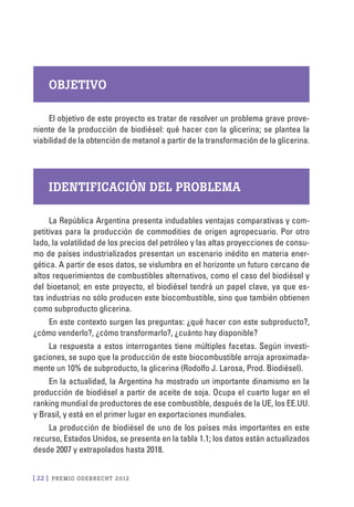 [ 22 ] PRE M IO ODE B REC HT 2012
Objetivo
El objetivo de este proyecto es tratar de resolver un problema grave prove-
niente de la producción de biodiésel: qué hacer con la glicerina; se plantea la
viabilidad de la obtención de metanol a partir de la transformación de la glicerina.
Identificación del problema
La República Argentina presenta indudables ventajas comparativas y com-
petitivas para la producción de commodities de origen agropecuario. Por otro
lado, la volatilidad de los precios del petróleo y las altas proyecciones de consu-
mo de países industrializados presentan un escenario inédito en materia ener-
gética. A partir de esos datos, se vislumbra en el horizonte un futuro cercano de
altos requerimientos de combustibles alternativos, como el caso del biodiésel y
del bioetanol; en este proyecto, el biodiésel tendrá un papel clave, ya que es-
tas industrias no sólo producen este biocombustible, sino que también obtienen
como subproducto glicerina.
En este contexto surgen las preguntas: ¿qué hacer con este subproducto?,
¿cómo venderlo?, ¿cómo transformarlo?, ¿cuánto hay disponible?
La respuesta a estos interrogantes tiene múltiples facetas. Según investi-
gaciones, se supo que la producción de este biocombustible arroja aproximada-
mente un 10% de subproducto, la glicerina (Rodolfo J. Larosa, Prod. Biodiésel).
En la actualidad, la Argentina ha mostrado un importante dinamismo en la
producción de biodiésel a partir de aceite de soja. Ocupa el cuarto lugar en el
ranking mundial de productores de ese combustible, después de la UE, los EE.UU.
y Brasil, y está en el primer lugar en exportaciones mundiales.
La producción de biodiésel de uno de los países más importantes en este
recurso, Estados Unidos, se presenta en la tabla 1.1; los datos están actualizados
desde 2007 y extrapolados hasta 2018.
 