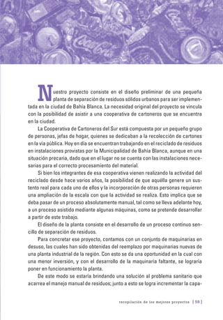 recopilación de los mejores proyectos [ 59 ]
Nuestro proyecto consiste en el diseño preliminar de una pequeña
planta de separación de residuos sólidos urbanos para ser implemen-
tada en la ciudad de Bahía Blanca. La necesidad original del proyecto se vincula
con la posibilidad de asistir a una cooperativa de cartoneros que se encuentra
en la ciudad.
La Cooperativa de Cartoneros del Sur está compuesta por un pequeño grupo
de personas, jefas de hogar, quienes se dedicaban a la recolección de cartones
en la vía pública. Hoy en día se encuentran trabajando en el reciclado de residuos
en instalaciones provistas por la Municipalidad de Bahía Blanca, aunque en una
situación precaria, dado que en el lugar no se cuenta con las instalaciones nece-
sarias para el correcto procesamiento del material.
Si bien los integrantes de esa cooperativa vienen realizando la actividad del
reciclado desde hace varios años, la posibilidad de que aquélla genere un sus-
tento real para cada uno de ellos y la incorporación de otras personas requieren
una ampliación de la escala con que la actividad se realiza. Esto implica que se
deba pasar de un proceso absolutamente manual, tal como se lleva adelante hoy,
a un proceso asistido mediante algunas máquinas, como se pretende desarrollar
a partir de este trabajo.
El diseño de la planta consiste en el desarrollo de un proceso continuo sen-
cillo de separación de residuos.
Para concretar ese proyecto, contamos con un conjunto de maquinarias en
desuso, las cuales han sido obtenidas del reemplazo por maquinarias nuevas de
una planta industrial de la región. Con esto se da una oportunidad en la cual con
una menor inversión, y con el desarrollo de la maquinaria faltante, se lograría
poner en funcionamiento la planta.
De este modo se estaría brindando una solución al problema sanitario que
acarrea el manejo manual de residuos; junto a esto se logra incrementar la capa-
 