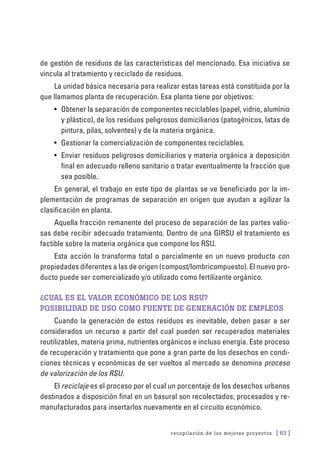 recopilación de los mejores proyectos [ 63 ]
de gestión de residuos de las características del mencionado. Esa iniciativa se
vincula al tratamiento y reciclado de residuos.
La unidad básica necesaria para realizar estas tareas está constituida por la
que llamamos planta de recuperación. Esa planta tiene por objetivos:
•	 Obtener la separación de componentes reciclables (papel, vidrio, aluminio
y plástico), de los residuos peligrosos domiciliarios (patogénicos, latas de
pintura, pilas, solventes) y de la materia orgánica.
•	 Gestionar la comercialización de componentes reciclables.
•	 Enviar residuos peligrosos domiciliarios y materia orgánica a deposición
final en adecuado relleno sanitario o tratar eventualmente la fracción que
sea posible.
En general, el trabajo en este tipo de plantas se ve beneficiado por la im-
plementación de programas de separación en origen que ayudan a agilizar la
clasificación en planta.
Aquella fracción remanente del proceso de separación de las partes valio-
sas debe recibir adecuado tratamiento. Dentro de una GIRSU el tratamiento es
factible sobre la materia orgánica que compone los RSU.
Esta acción lo transforma total o parcialmente en un nuevo producto con
propiedades diferentes a las de origen (compost/lombricompuesto). El nuevo pro-
ducto puede ser comercializado y/o utilizado como fertilizante orgánico.
¿Cual es el valor económico de los RSU?
Posibilidad de uso como fuente de generación de empleos
Cuando la generación de estos residuos es inevitable, deben pasar a ser
considerados un recurso a partir del cual pueden ser recuperados materiales
reutilizables, materia prima, nutrientes orgánicos e incluso energía. Este proceso
de recuperación y tratamiento que pone a gran parte de los desechos en condi-
ciones técnicas y económicas de ser vueltos al mercado se denomina proceso
de valorización de los RSU.
El reciclaje es el proceso por el cual un porcentaje de los desechos urbanos
destinados a disposición final en un basural son recolectados, procesados y re-
manufacturados para insertarlos nuevamente en el circuito económico.
 