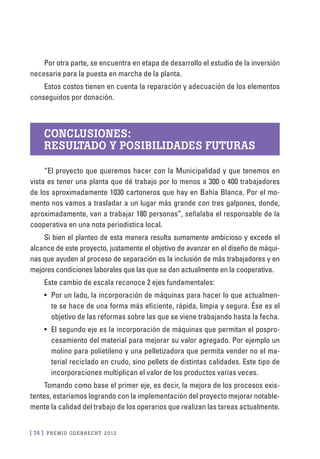 [ 74 ] PRE M IO ODE B REC HT 2012
Por otra parte, se encuentra en etapa de desarrollo el estudio de la inversión
necesaria para la puesta en marcha de la planta.
Estos costos tienen en cuenta la reparación y adecuación de los elementos
conseguidos por donación.
Conclusiones:
resultado y posibilidades futuras
“El proyecto que queremos hacer con la Municipalidad y que tenemos en
vista es tener una planta que dé trabajo por lo menos a 300 o 400 trabajadores
de los aproximadamente 1030 cartoneros que hay en Bahía Blanca. Por el mo-
mento nos vamos a trasladar a un lugar más grande con tres galpones, donde,
aproximadamente, van a trabajar 180 personas”, señalaba el responsable de la
cooperativa en una nota periodística local.
Si bien el planteo de esta manera resulta sumamente ambicioso y excede el
alcance de este proyecto, justamente el objetivo de avanzar en el diseño de máqui-
nas que ayuden al proceso de separación es la inclusión de más trabajadores y en
mejores condiciones laborales que las que se dan actualmente en la cooperativa.
Este cambio de escala reconoce 2 ejes fundamentales:
•	 Por un lado, la incorporación de máquinas para hacer lo que actualmen-
te se hace de una forma más eficiente, rápida, limpia y segura. Ése es el
objetivo de las reformas sobre las que se viene trabajando hasta la fecha.
•	 El segundo eje es la incorporación de máquinas que permitan el pospro-
cesamiento del material para mejorar su valor agregado. Por ejemplo un
molino para polietileno y una pelletizadora que permita vender no el ma-
terial reciclado en crudo, sino pellets de distintas calidades. Este tipo de
incorporaciones multiplican el valor de los productos varias veces.
Tomando como base el primer eje, es decir, la mejora de los procesos exis-
tentes, estaríamos logrando con la implementación del proyecto mejorar notable-
mente la calidad del trabajo de los operarios que realizan las tareas actualmente.
 