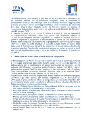 parco immobiliare, ormai vetusto in tutta Europa. Lo sportello unico può contribuire
ad abbattere barriere alla riqualificazione energetica come la mancanza di
conoscenza e di fiducia da parte degli utenti e al contempo favorisce l’aggregazione
di diversi progetti per trovare con maggior facilità un unico finanziatore. Lo strumento
One Stop Shop è stato introdotto anche dal Governo italiano nel decreto di
recepimento della direttiva, approvato in via preliminare dal Consiglio Dei Ministri in
data 29 gennaio 2020.
Il progetto Deciwatt si pone dunque l'obiettivo di costituirsi come un servizio di
accompagnamento dell’utente, passo dopo passo, nel complesso processo di
riqualificazione energetica e sismica degli edifici. Lo scopo è di fornire un supporto in
grado di segnalare le opportunità di riqualificazione a partire da una diagnosi del
sistema edificio/impianto e sviluppare una co-progettazione per l’individuazione degli
interventi e delle modalità attuative. Il supporto include anche un’analisi delle
opportunità di finanziamento derivanti dai meccanismi di incentivazione attualmente
in vigore e assisterà l’utente sulle procedure da seguire per portare a compimento gli
interventi di riqualificazione e più in generale facilitando il processo di transizione
ecologica.
2. Descrizione del team e delle proprie risorse e competenze
Città metropolitana di Milano e l'Agenzia nazionale per le nuove tecnologie, l'energia
e lo sviluppo economico sostenibile (ENEA), grazie ad un accordo operativo di
collaborazione per la realizzazione di azioni sperimentali ed innovative per lo
sviluppo dell'efficienza energetica edificio/impianto siglato nel 2017, stanno
sviluppando il progetto DeciWatt, con l’obiettivo di realizzare uno sportello One-Stop-
Shop metropolitano, strumento innovativo indicato dalla nuova direttiva EPBD
(Energy Performance Building Directive, dir UE 844/2018).
In particolare, il team costituito da personale interno all’Ente che lavorerà al progetto
DeciWatt è già stato istituito, con decreto dirigenziale R.G. n. 2411/2020 del
21/04/2020. Il gruppo di lavoro interno è composto da un personale efficiente e con
anni di esperienza alle spalle, appartenente all’Area Ambiente e tutela del territorio di
Città metropolitana di Milano, così articolato:
- Giovanni Roberto Parma, Direttore del Settore Qualità dell'aria, rumore ed energia
che svolgerà la funzione di coordinatore del gruppo;
- Antonella Balasso, Responsabile Servizio Efficienza energetica - Settore Qualità
dell'aria, rumore ed energia;
- Annamaria Berra, funzionario Settore Qualità dell'aria, rumore ed energia;
- Manola De Martini, funzionario Settore Qualità dell'aria, rumore ed energia;
- Cinzia Davoli, Responsabile Servizio Programmazione e coordinamento progetti
strategici e gestione dei sistemi di supporto alle decisioni;
- Giulia Garavaglia, funzionario Servizio Programmazione e coordinamento progetti
strategici e gestione dei sistemi di supporto alle decisioni;
- Laura Parolini, Responsabile Servizio Contenzioso, sanzioni e ingegnerizzazione
dei processi.
 