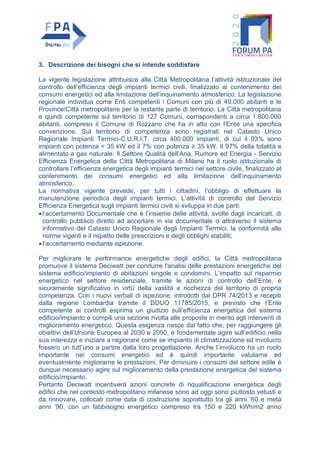 3. Descrizione dei bisogni che si intende soddisfare
La vigente legislazione attribuisce alla Città Metropolitana l’attività istituzionale del
controllo dell’efficienza degli impianti termici civili, finalizzato al contenimento dei
consumi energetici ed alla limitazione dell’inquinamento atmosferico. La legislazione
regionale individua come Enti competenti i Comuni con più di 40.000 abitanti e le
Province/Città metropolitane per la restante parte di territorio. La Città metropolitana
e quindi competente sul territorio di 127 Comuni, corrispondenti a circa 1.800.000
abitanti, compreso il Comune di Rozzano che ha in atto con l’Ente una specifica
convenzione. Sul territorio di competenza sono registrati nel Catasto Unico
Regionale Impianti Termici-C.U.R.I.T. circa 400.000 impianti, di cui il 93% sono
impianti con potenza < 35 kW ed il 7% con potenza ≥ 35 kW. Il 97% della totalità e
alimentato a gas naturale. Il Settore Qualità dell’Aria, Rumore ed Energia - Servizio
Efficienza Energetica della Città Metropolitana di Milano ha il ruolo istituzionale di
controllare l’efficienza energetica degli impianti termici nel settore civile, finalizzato al
contenimento dei consumi energetici ed alla limitazione dell’inquinamento
atmosferico.
La normativa vigente prevede, per tutti i cittadini, l’obbligo di effettuare la
manutenzione periodica degli impianti termici. L’attività di controllo del Servizio
Efficienza Energetica sugli impianti termici civili si sviluppa in due parti:
•l’accertamento Documentale che è l’insieme delle attività, svolte dagli incaricati, di
controllo pubblico diretto ad accertare in via documentale o attraverso il sistema
informativo del Catasto Unico Regionale degli Impianti Termici, la conformità alle
norme vigenti e il rispetto delle prescrizioni e degli obblighi stabiliti;
•l’accertamento mediante ispezione.
Per migliorare le performance energetiche degli edifici, la Città metropolitana
promuove il sistema Deciwatt per condurre l'analisi delle prestazioni energetiche del
sistema edificio/impianto di abitazioni singole e condomini. L’impatto sul risparmio
energetico nel settore residenziale, tramite le azioni di controllo dell’Ente, è
sicuramente significativo in virtù della vastità e ricchezza del territorio di propria
competenza. Con i nuovi verbali di ispezione, introdotti dal DPR 74/2013 e recepiti
dalla regione Lombardia tramite il DDUO 11785/2015, e previsto che l’Ente
competente ai controlli esprima un giudizio sull’efficienza energetica del sistema
edificio/impianto e compili una sezione rivolta alle proposte in merito agli interventi di
miglioramento energetico. Questa esigenza nasce dal fatto che, per raggiungere gli
obiettivi dell’Unione Europea al 2030 e 2050, è fondamentale agire sull’edificio nella
sua interezza e iniziare a ragionare come se impianto di climatizzazione ed involucro
fossero un tutt’uno a partire dalla loro progettazione. Anche l’involucro ha un ruolo
importante nei consumi energetici ed è quindi importante valutarne ed
eventualmente migliorarne le prestazioni. Per diminuire i consumi del settore edile è
dunque necessario agire sul miglioramento della prestazione energetica del sistema
edificio/impianto.
Pertanto Deciwatt incentiverà azioni concrete di riqualificazione energetica degli
edifici che nel contesto metropolitano milanese sono ad oggi sono piuttosto vetusti e
da rinnovare, collocati come data di costruzione soprattutto tra gli anni ’60 e metà
anni ’90, con un fabbisogno energetico compreso tra 150 e 220 kWh/m2 anno
 