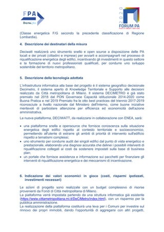 (Classe energetica F/G secondo la precedente classificazione di Regione
Lombardia).
4. Descrizione dei destinatari della misura
Deciwatt realizzerà uno strumento snello e open source a disposizione delle PA
locali e dei privati (cittadini e imprese) per avviarli e accompagnarli nel processo di
riqualificazione energetica degli edifici, incentivando gli investimenti in questo settore
e la formazione di nuovi professionisti qualificati, per condurre uno sviluppo
sostenibile del territorio metropolitano.
5. Descrizione della tecnologia adottata
L’infrastruttura informatica alla base del progetto è il sistema geografico decisionale
Decimetro, il sistema aperto di Knowledge Territoriale e Supporto alle decisioni
realizzato da Città metropolitana di Milano. Il sistema DECIMETRO è già stato
premiato nel 2018 dal PON Governace Capacità istituzionale 2014-2020 come
Buona Pratica e nel 2019 Premiato fra le otto best practices del triennio 2017-2019
riconosciute a livello nazionale dal Ministero dell'Interno, come buone iniziative
meritevoli di particolare attenzione per efficienza ed economicità dell’azione
amministrativa.
La nuova piattaforma, DECIWATT, da realizzarsi in collaborazione con ENEA, sarà:
• una piattaforma snella e opensource che fornisce conoscenza sulla situazione
energetica degli edifici rispetto al contesto territoriale e socioeconomico,
permettendo all'utente di estrarre gli ambiti di priorità di intervento sull'edificio
rispetto a tematismi complessi;
• uno strumento per condurre audit dei singoli edifici dal punto di vista energetico e
prestazionale, elaborando una diagnosi accurata che delinei i possibili interventi di
riqualificazione collegati ai costi da sostenere impostati sulla base di business
plan;
• un portale che fornisce assistenza e informazione sui pacchetti per finanziare gli
interventi di riqualificazione energetica e dei meccanismi di incentivazione.
6. Indicazione dei valori economici in gioco (costi, risparmi ipotizzati,
investimenti necessari)
Le azioni di progetto sono realizzate con un budget complessivo di risorse
provenienti da Fondi di Città metropolitana di Milano.
La piattaforma verrà impostata partendo da una struttura informatica già esistente
(https://www.cittametropolitana.mi.it/DeCiMetro/index.html), con un risparmio per la
pubblica amministrazione.
La realizzazione della piattaforma costituirà una leva per i Comuni per investire sul
rinnovo dei propri immobili, dando l’opportunità di aggregarsi con altri progetti,
 