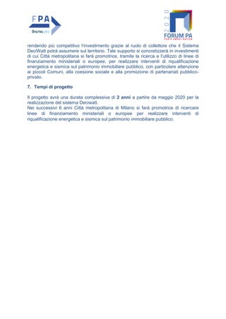 rendendo più competitivo l’investimento grazie al ruolo di collettore che il Sistema
DeciWatt potrà assumere sul territorio. Tale supporto si concretizzerà in investimenti
di cui Città metropolitana si farà promotrice, tramite la ricerca e l’utilizzo di linee di
finanziamento ministeriali o europee, per realizzare interventi di riqualificazione
energetica e sismica sul patrimonio immobiliare pubblico, con particolare attenzione
ai piccoli Comuni, alla coesione sociale e alla promozione di partenariati pubblico-
privato.
7. Tempi di progetto
Il progetto avrà una durata complessiva di 2 anni a partire da maggio 2020 per la
realizzazione del sistema Deciwatt.
Nei successivi 6 anni Città metropolitana di Milano si farà promotrice di ricercare
linee di finanziamento ministeriali o europee per realizzare interventi di
riqualificazione energetica e sismica sul patrimonio immobiliare pubblico.
 