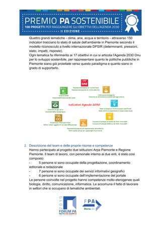 Quattro grandi tematiche - clima, aria, acqua e territorio - attraverso 150
indicatori tracciano lo stato di salute dell’ambiente in Piemonte secondo il
modello riconosciuto a livello internazionale DPSIR (determinanti, pressioni,
stato, impatti, risposte).
Ogni tematica fa riferimento ai 17 obiettivi in cui si articola l’Agenda 2030 Onu
per lo sviluppo sostenibile, per rappresentare quanto le politiche pubbliche in
Piemonte siano già proiettate verso questo paradigma e quanto siano in
grado di supportarlo.
2. Descrizione del team e delle proprie risorse e competenze
Hanno partecipato al progetto due istituzioni Arpa Piemonte e Regione
Piemonte. Il team di lavoro, con personale interno ai due enti, è stato così
composto:
- 5 persone si sono occupate della progettazione, coordinamento
editoriale e redazionale
- 7 persone si sono occupate dei servizi informativi geografici
- 6 persone si sono occupate dell’implementazione del portale
Le persone coinvolte nel progetto hanno competenze molto eterogenee quali
biologia, diritto, comunicazione, informatica. Le accomuna il fatto di lavorare
in settori che si occupano di tematiche ambientali.
 