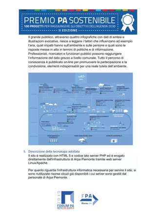 Il grande pubblico, attraverso quattro infografiche con dati di sintesi e
illustrazioni evocative, riesce a leggere i fattori che influenzano ad esempio
l’aria, quali impatti hanno sull’ambiente e sulle persone e quali sono le
risposte messe in atto in termini di politiche e di informazione.
Professionisti, ricercatori e funzionari pubblici possono raggiungere
l’informazione del dato grezzo a livello comunale. Tutto il percorso di
conoscenza è pubblicato on-line per promuovere la partecipazione e la
condivisione, elementi indispensabili per una reale tutela dell’ambiente.
5. Descrizione della tecnologia adottata
Il sito è realizzato con HTML 5 e codice lato server PHP ed è erogato
direttamente dall'infrastruttura di Arpa Piemonte tramite web server
Linux/Apache.
Per quanto riguarda l'infrastruttura informatica necessaria per servire il sito, si
sono riutilizzate risorse cloud già disponibili i cui server sono gestiti dal
personale di Arpa Piemonte.
 