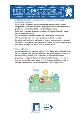 6. Indicazione dei valori economici in gioco (costi, risparmi ipotizzati,
investimenti necessari)
La progettazione grafica, l’attività di sviluppo e la realizzazione delle
infografiche è stata affidata ad una ditta esterna individuata con trattativa
privata per un importo di 6.000 euro (oneri fiscali inclusi).
Sono state impiegate risorse informatiche già disponibili per altri servizi
interne ad Arpa Piemonte.
La soluzione ha permesso di sostituire tutte le copie cartacee con
eliminazione dei costi economici e anche ambientali connessi.
La soluzione è facilmente replicabile di anno in anno lasciando inalterata
l’architettura e aggiornando solamente i contenuti con un notevole risparmio
soprattutto di tempo e quindi di costi di risorse umane.
7. Tempi di progetto
La prima edizione del progetto risale al 2014. Grazie alla replicabilità della
struttura il sito è stato replicato ogni anno fino ad arrivare al 2018 in cui è
stato inserito il percorso della sostenibilità. Complessivamente la
progettazione, raccolta dati e informazioni, implementazione nel sito ha
previsto un periodo di lavorazione di circa 7 mesi (considerando che le
persone non avevano un coinvolgimento esclusivo in tale attività).
 