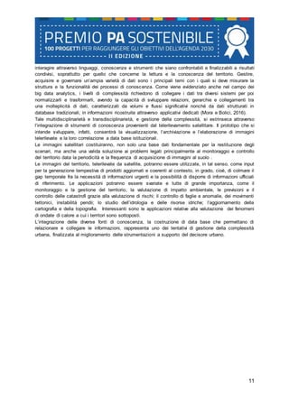 11
interagire attraverso linguaggi, conoscenze e strumenti che siano confrontabili e finalizzabili a risultati
condivisi, soprattutto per quello che concerne la lettura e la conoscenza del territorio. Gestire,
acquisire e governare un’ampia varietà di dati sono i principali temi con i quali si deve misurare la
struttura e la funzionalità dei processi di conoscenza. Come viene evidenziato anche nel campo dei
big data analytics, i livelli di complessità richiedono di collegare i dati tra diversi sistemi per poi
normalizzarli e trasformarli, avendo la capacità di sviluppare relazioni, gerarchie e collegamenti tra
una molteplicità di dati, caratterizzati da volumi e flussi significativi nonché da dati strutturati in
database tradizionali, in informazioni ricostruite attraverso applicativi dedicati (Mora e Bolici, 2016).
Tale multidisciplinarietà e transdisciplinarietà, e gestione della complessità, si estrinseca attraverso
l’integrazione di strumenti di conoscenza provenienti dal telerilevamento satellitare. Il prototipo che si
intende sviluppare, infatti, consentirà la visualizzazione, l’archiviazione e l’elaborazione di immagini
telerilevate e la loro correlazione a data base istituzionali.
Le immagini satellitari costituiranno, non solo una base dati fondamentale per la restituzione degli
scenari, ma anche una valida soluzione ai problemi legati principalmente al monitoraggio e controllo
del territorio data la periodicità e la frequenza di acquisizione di immagini al suolo .
Le immagini del territorio, telerilevate da satellite, potranno essere utilizzate, in tal senso, come input
per la generazione tempestiva di prodotti aggiornati e coerenti al contesto, in grado, cioè, di colmare il
gap temporale fra la necessità di informazioni urgenti e la possibilità di disporre di informazioni ufficiali
di riferimento. Le applicazioni potranno essere svariate e tutte di grande importanza, come il
monitoraggio e la gestione del territorio, la valutazione di impatto ambientale, le previsioni e il
controllo delle catastrofi grazie alla valutazione di rischi; il controllo di faglie e anomalie, dei movimenti
tettonici, instabilità pendii; lo studio dell’idrologia e delle risorse idriche; l’aggiornamento della
cartografia e della topografia. Interessanti sono le applicazioni relative alla valutazione dei fenomeni
di ondate di calore a cui i territori sono sottoposti.
L’integrazione delle diverse fonti di conoscenza, la costruzione di data base che permettano di
relazionare e collegare le informazioni, rappresenta uno dei tentativi di gestione della complessità
urbana, finalizzata al miglioramento delle strumentazioni a supporto del decisore urbano.
 