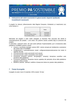 12
6 Indicazione dei valori economici in gioco (costi, risparmi ipotizzati,
investimenti necessari)
Il progetto ha ottenuto cofinanziamento dalla Regione Campania, richiedendo un investimento così
come indicato in:
Totale
Totalespese € 964.863,80
Totalecontributo richiesto € 693.918,28
Investimento richiesto € 270.945,52
Nell’ambito del progetto è stato inoltre sviluppato un Business Plan associato alle attività di
industrializzazione del prodotto e dei servizi che potranno essere condotte dopo la conlusione del
progetto.
In particolare i potenziali servizi, dei quali andrà verificata l’implementabilità, per lo sfruttamento della
piattaforma PLANNER potranno essere:
 Licenza e assistenza (annuale) sistema DSS: canone annuale per installazione e assistenza
del modulo base di PLANNER
 Configurazione e personalizzazione moduli: configurazione/personalizzazione dei moduli di
ingestion dei dati
 Consulenza/studio analisi pericolosità rischi naturali;
 Consulenza/studio analisi vulnerabilità rischi naturali:
 Formazione tematiche (sismico, idro-geologico, climatico): formazione scientifica sulle
tematiche della piattaforma
 Formazione piattaforma: formazione tecnico operativa del personale all’uso della piattaforma
(docenze online e onsite)
 Modifiche evolutive: eventuali modifiche richieste dal cliente non previste dalla piattaforma
7 Tempi di progetto
Il progetto ha avuto inizio il 5 novembre 2018 e durerà 18 mesi
 