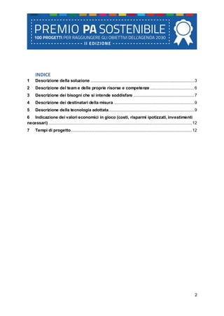 2
INDICE
1 Descrizione della soluzione ............................................................................................3
2 Descrizione del team e delle proprie risorse e competenze .......................................6
3 Descrizione dei bisogni che si intende soddisfare ......................................................7
4 Descrizione dei destinatari della misura .......................................................................9
5 Descrizione della tecnologia adottata............................................................................9
6 Indicazione dei valori economici in gioco (costi, risparmi ipotizzati, investimenti
necessari) ...............................................................................................................................12
7 Tempi di progetto...........................................................................................................12
 