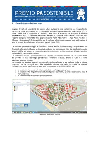 3
1 Descrizione della soluzione
Mappare il livello di vulnerabilità dei sistemi urbani sviluppando una piattaforma per il supporto alle
decisioni e fornire, al contempo, un kit completo di strumenti interoperabili utili a supportare la P.A. in
quelle azioni atte a migliorare la resilienza delle città, è l’obiettivo del Progetto PLANNER-
“Piattaforma per LA GestioNe dei rischi Naturali in ambiEnti uRbanizzati“- finanziato dalla
Regione Campania nell’ambito della programmazione POR FESR 2014 – 2020 Asse Prioritario 1
“Ricerca e Innovazione”, Avviso pubblico per il sostegno alle imprese campane nella realizzazione di
studi di progetti di trasferimento tecnologico coerenti con la RIS3.
La soluzione prevede lo sviluppo di un SDSS ( Spatial Decison Support Sistem), una piattaforma per
il supporto alle decisioni basato su tecnologia web-gis, che potrà essere fruita dai pianificatori urbani e
gestori pubblici per valutare e mitigare tempestivamente i rischi di tipo ambientale ( hazard sismico,
idrogeologico, cambiamenti climatici).
La piattaforma mutuerà, rappresentandone un upgrade, l’esperienza maturata nel corso delle attività
del Distretto ad Alta Tecnologia per l’Edilizia Sostenibile STRESS, durante le quali ne è stato
sviluppato un primo prototipo.
Le immagini che seguono sono un esempio del prototipo dal quale si sta partendo e che si intende
potenziare sia dal punto di vista delle tecnologie utilizzate che delle funzionalità da integrare
nell’algoritmo, anche popolandolo di data base strutturati contenenti informazioni, su:
o le caratteristiche ambientali dell’area studiata ( morfologia, geologia,…)
o le caratteristiche del patrimonio costruito ( tipologie costruttive, epoche di costruzione, stato di
manutenzione).
o le caratteristiche del contesto socio economico.
Scenario di vulnerabilità sismica
 