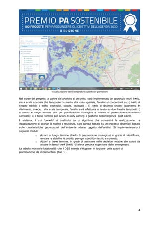 4
Visualizzazione delle temperature superficiali giornaliere
Nel corso del progetto, a partire dal prodotto si descritto, sarà implementato un approccio multi livello,
sia a scala spaziale che temporale. In merito alla scala spaziale, l'analisi si concentrerà su: i) livello di
singolo edificio ( edifici strategici, scuole, ospedali) ; ii) livello di distretto urbano (quartiere). In
riferimento, invece, alla scala temporale, l'analisi sarà effettuata e tarata su due finestre temporali: i)
a medio e lungo termine utili per pianificazione strategica e misure di prevenzione/adattamento
correlate); ii) a breve termine per azioni di early warning e gestione dell'emergenza post evento.
Il sistema, il cui “cervello” è costituito da un algoritmo che consentirà la realizzazione e
visualizzazione di scenari di rischio e resilienza, sarà dunque basato su un processo dinamico, basato
sulle caratteristiche geo-spaziali dell’ambiente urbano oggetto dell’analisi. Si implementeranno i
seguenti moduli:
o Azioni a lungo termine (livello di preparazione strategica) in grado di identificare,
valutare e stabilire le priorità, per ogni specifico rischio e contesto;
o Azioni a breve termine, in grado di assistere nelle decisioni relative alle azioni da
attuare in tempi brevi (livello di allerta precoce e gestione delle emergenze).
La tabella mostra le funzionalità che il DSS intende sviluppare in funzione delle azioni di
pianificazione da implementare (Tab 1.)
 