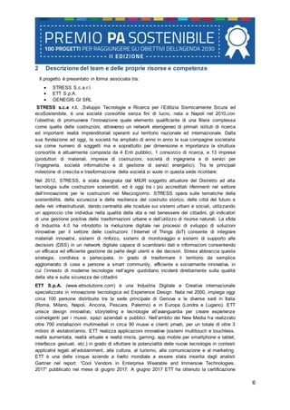 6
2 Descrizione del team e delle proprie risorse e competenze
Il progetto è presentato in forma associata tra:
 STRESS S.c.a r.l.
 ETT S.p.A.
 GENEGIS GI SRL
STRESS s.c.a r.l. ,Sviluppo Tecnologie e Ricerca per l’Edilizia Sismicamente Sicura ed
ecoSostenibile, è una società consortile senza fini di lucro, nata a Napoli nel 2010,con
l’obiettivo di promuovere l’innovazione quale elemento qualificante di una filiera complessa
come quella delle costruzioni, attraverso un network eterogeneo di primari istituti di ricerca
ed importanti realtà imprenditoriali operanti sul territorio nazionale ed internazionale. Dalla
sua fondazione ad oggi, la società ha ampliato di anno in anno la sua compagine societaria
sia come numero di soggetti ma e soprattutto per dimensione e importanza la struttura
consortile è attualmente composta da 4 Enti pubblici, 1 consorzio di ricerca, e 13 imprese
(produttori di materiali, imprese di costruzioni, società di ingegneria e di servizi per
l’ingegneria, società informatiche e di gestione di servizi energetici). Tra le principali
milestone di crescita e trasformazione della società si vuole in questa sede ricordare:
Nel 2012, STRESS, è stata designata dal MIUR soggetto attuatore del Distretto ad alta
tecnologia sulle costruzioni sostenibili, ed è oggi tra i più accreditati riferimenti nel settore
dell’innovazione per le costruzioni nel Mezzogiorno. STRESS opera sulle tematiche della
sostenibilità, della sicurezza e della resilienza del costruito storico, delle città del futuro e
delle reti infrastrutturali, dando centralità alle ricadute sui sistemi urbani e sociali, utilizzando
un approccio che individua nella qualità della vita e nel benessere dei cittadini, gli indicatori
di una gestione positiva delle trasformazioni urbane e dell’utilizzo di risorse naturali. La sfida
di Industria 4.0 ha introdotto la rivoluzione digitale nei processi di sviluppo di soluzioni
innovative per il settore delle costruzioni: l’Internet of Things (IoT) consente di integrare
materiali innovativi, sistemi di rinforzo, sistemi di monitoraggio e sistemi di supporto alle
decisioni (DSS) in un network digitale capace di scambiarsi dati e informazioni consentendo
un efficace ed efficiente gestione da parte degli utenti e dei decisori. Stress abbraccia questa
strategia, condivisa e partecipata, in grado di trasformare il territorio da semplice
agglomerato di cose e persone a smart community, efficiente e socialmente innovativa, in
cui l’innesto di moderne tecnologie nell’agire quotidiano inciderà direttamente sulla qualità
della vita e sulla sicurezza dei cittadini.
ETT S.p.A. (www.ettsolutions.com) è una Industria Digitale e Creativa internazionale
specializzata in innovazione tecnologica ed Experience Design. Nata nel 2000, impiega oggi
circa 100 persone distribuite tra la sede principale di Genova e le diverse sedi in Italia
(Roma, Milano, Napoli, Ancona, Pescara, Palermo) e in Europa (Londra e Lugano). ETT
unisce design innovativo, storytelling e tecnologie all’avanguardia per creare esperienze
coinvolgenti per i musei, spazi aziendali e pubblici. Nell’ambito dei New Media ha realizzato
oltre 700 installazioni multimediali in circa 90 musei e clienti privati, per un totale di oltre 3
milioni di visitatori/anno. ETT realizza applicazioni innovative (sistemi multitouch e touchless,
realtà aumentata, realtà virtuale e realtà mista, gaming, app mobile per smartphone e tablet,
interfacce gestuali, etc.) in grado di sfruttare le potenzialità delle nuove tecnologie in contesti
applicativi legati all’edutainment, alla cultura, al turismo, alla comunicazione e al marketing.
ETT è una delle cinque aziende a livello mondiale a essere stata inserita dagli analisti
Gartner nel report: “Cool Vendors in Enterprise Wearable and Immersive Technologies,
2017” pubblicato nel mese di giugno 2017. A giugno 2017 ETT ha ottenuto la certificazione
 