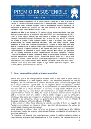 7
di B-Corp (Benefit Corporation). Tra le prime aziende a certificarsi in Italia e la prima a
Genova, la certificazione attesta l’impegno di ETT nell’innovazione e l’attenzione al contesto
in cui opera, ovvero rispettare stringenti criteri di responsabilità sociale e ambientale, di
trasparenza e valutazione d’impatto, di cura nella gestione e nel coinvolgimento dei
dipendenti, clienti, fornitori e delle comunità locale.
GeneGIS GI SRL è una società di ICT specializzata nel settore Geo-Spatial nata dalla
fusione di quattro aziende, la più vecchia delle quali (GESP S.r.l.) è stata fondata nel 1977.
Dopo un breve periodo dedicato alla realizzazione di Progetti di Ingegneria (Studi di
Fattibilità, Valutazioni di Impatto Ambientale, ecc.) e quindi dai primi anni 80, la missione
dell’Azienda si orienta – primo operatore privato in Italia – all’impiego, allo sviluppo e
all’applicazione dei Sistemi Informativi Geografici. Dopo una rapida crescita, legata
soprattutto al mondo della Pubblica Amministrazione, l’Azienda, a partire dalla metà degli
anni 90, si rivolge anche al mercato privato, dove l’esigenza di disporre di tecnologie Geo-
Spatial comincia a diventare marcata e ben definita. Nei primi anni 2000, rinunciando
consapevolmente ad estendere il proprio campo d’azione verso settori più tradizionali
dell’ICT e volendo mantenere la propria caratterizzazione nell’ambito “geografico”, GeneGIS
GI decide di proporre le proprie competenze anche ai mercati esteri, soprattutto a grandi
Istituzioni Internazionali (Unione Europea, World Bank, Nazioni Unite, ecc.), per le quali
comincia ad operare a partire dal 2003. Questa fase porta GeneGIS GI a lavorare in oltre 20
Paesi (Russia, Siria, Antille Olandesi, Kenya, Malawi, Mauritania, Emirati Arabi Uniti, Austria,
Romania, Cina, ecc.) realizzando progetti in ogni ambito applicativo: Logistica, Beni
Culturali, Utilities, Ambiente e Risorse Naturali.
3 Descrizione dei bisogni che si intende soddisfare
Entro il 2030 quasi il 60% della popolazione mondiale abiterà in aree urbane e queste ultime, pur
occupando solamente il 3% della superficie terrestre, sono responsabili del 60-80% del consumo
energetico e del 75% delle emissioni di carbonio. Partendo da questa considerazione l’Agenda 2030
per lo Sviluppo Sostenibile – Agenda 2030 – nel suo programma d’azione per le persone, il pianeta e
la prosperità, propone una serie di obiettivi e di traguardi intermedi che evidenziano la centralità del
ruolo delle città per lo sviluppo sostenibile. In particolare, uno degli obiettivi individuati prevede di
“rendere le città inclusive, sicure, durature ed ecosostenibili”, a tale obiettivo fa riferimento uno dei
traguardi intermedi, previsto per il 2020, che è quello di “aumentare considerevolmente il numero di
città e insediamenti umani che adottano e attuano politiche integrate e piani tesi all’inclusione,
all’efficienza delle risorse, alla mitigazione e all’adattamento ai cambiamenti climatici, alla resistenza
ai disastri, e che promuovono e attuano una gestione olistica del rischio in linea con il Quadro di
Sendai per la Riduzione del Rischio di Disastri 2015-2030”.
In tale contesto si colloca l’idea, attraverso la proposta presentata, di fornire un supporto alle
Pubbliche Amministrazioni che intendono colmare i gap relativi alla conoscenza, alla gestione del
territorio ed alla mitigazione dei rischi naturali.
L’idea progettuale si colloca, inoltre, nell’ambito del processo di digitalizzazione delle pubbliche
amministrazioni rispetto alle tematiche relative alla pianificazione e mitigazione dei rischi naturali che
incombono sul territorio.
Per rispondere a tali necessità e per raggiungere questi obiettivi il modello di piattaforma sfrutterà le
potenzialità dello scambio di idee nella piattaforma, di Open Innovation, che consente di arricchire le
 