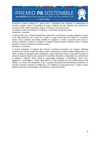 8
conoscenze creando sinergia tra i diversi attori e rispondendo alle necessità di individuazione di
strumenti omogeni capaci di permettere le analisi congiunte dei dati, finalizzati alla redazione di
scenari di rischio, relativi alle diverse variabili ambientali e socio-economiche.
La risposta, in termini di bisogno di innovazione, si articolerà secondo due forme:
- Innovazione di prodotto:
Il sistema DSS che si intende implementare rappresenta uno strumento innovativo integrato di ausilio
ai fini della valutazione sia a breve che a medio e a lungo termine dei rischi naturali su un sistema
urbano. Oltre a garantire una elevata usabilità e a poggiare su sistemi e strumenti open source, il
sistema consente di valutare le categorie di intervento ottimali attuabili a differenti scale e i benefici
apportati in termini di resilienza del sistema urbano.
- Innovazione di processo:
Il sistema prototipale di supporto alle decisioni contempla funzionalità che integrano database
conoscitivi del sistema urbano alle diverse scale e implementano modelli integrati ingegneristici e di
analisi spaziale di valutazione delle vulnerabilità e degli impatti/rischi basati su processi misurabili.La
soluzione proposta risponde alla necessità di modularità, flessibilità e replicabilità che consentiranno
di adattarla a differenti settori relativi al monitoraggio ambientale e dell’edificato. Com’è noto,
oggigiorno il monitoraggio in tempo reale riveste un ruolo strategico per una corretta gestione del
territorio, sia urbano che extraurbano, e per il supporto decisionale alle amministrazioni pubbliche. La
soluzione proposta consente di interfacciarsi, con modifiche e/o personalizzazioni, a diversi contesti
operativi siano essi di monitoraggio, early warning o analisi post-evento.
 