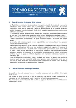 9
4 Descrizione dei destinatari della misura
Le Pubbliche Amministrazioni beneficerebbero di un positivo impatto funzionale ed organizzativo
nell’adozione dello stesso sistema per il monitoraggio e gestione decisionale. Un sistema
“Multirischio”, quale sarà la piattaforma PLANNER, potrà contribuire ad un risparmio economico
unitario sostanziale, e consentirebbe allo stesso tempo una più ampia visione d’insieme del territorio
e delle sue potenzialità.
Lo strumento si propone, a partire da dati di base della conoscenza del territorio disponibili presso
gli uffici delle PA, di fornire scenari di danno di rischio sismico, idrogeologico e da ondate di calore.
Ciò è consentito attraverso la visualizzazione e l’integrazione dei livelli informativi che caratterizzano
i livelli di pericolosità, di vulnerabilità e di valore economico esposto ( valutazione delle perdite
attese).
La versatilità della soluzione proposta prevedrà la possibilità di poter essere utilizzata in un quals iasi
comune del territorio Nazionale.
La piattaforma sarà arricchita anche di scenari di resilienza del sistema urbano tale da consentire
una rapida visualizzazione delle aree che sarebbero maggiormente oggetto di intervento di
pianificazione. Lo strumento è strutturato inoltre per consentire approfondimenti relativi ai vari ambiti
di studio e quindi di poter fare un focus su edifici ritenuti strategici o aree ritenute particolarmente
vulnerabili, raffinando le metodologie di conoscenza e di modellazione del rischio, consentendo
all’utente di usare un approccio multilivello di gestione delle informazioni e delle elaborazioni che la
piattaforma offre.
Oltre alle pubbliche amministrazioni (regioni, province, enti pubblici di gestione del territorio) il
sistema, grazie alla sua modularità, potrà essere proposto anche ad operatori privati che si
occupano di analisi del rischio, oppure rappresentare lo strumento alla base di servizi di advisory
per analisi di dati territoriali utili agli stakeholders interessati.
5 Descrizione della tecnologia adottata
La piattaforma che verrà sviluppata integrerà i modelli di valutazione della vulnerabilità e di rischio dei
rischi naturali.
Tali modelli, a partire da un set di dati di conoscenza del territorio “poveri”, consentiranno la
mappatura dei livelli di vulnerabilità, rischio e resilienza dell’ambito urbano considerato.
Per ciascuno dei rischi analizzati è stato studiato un approccio di analisi diverso per l’elaborazione
delle mappe di rischio.
 