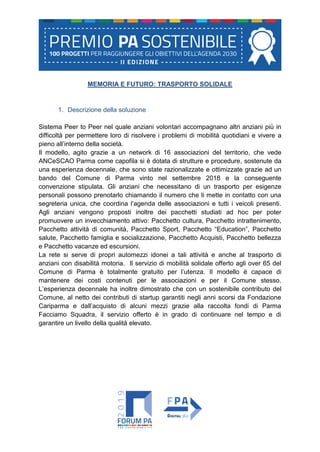 MEMORIA E FUTURO: TRASPORTO SOLIDALE
1. Descrizione della soluzione
Sistema Peer to Peer nel quale anziani volontari accompagnano altri anziani più in
difficoltà per permettere loro di risolvere i problemi di mobilità quotidiani e vivere a
pieno all’interno della società.
Il modello, agito grazie a un network di 16 associazioni del territorio, che vede
ANCeSCAO Parma come capofila si è dotata di strutture e procedure, sostenute da
una esperienza decennale, che sono state razionalizzate e ottimizzate grazie ad un
bando del Comune di Parma vinto nel settembre 2018 e la conseguente
convenzione stipulata. Gli anziani che necessitano di un trasporto per esigenze
personali possono prenotarlo chiamando il numero che li mette in contatto con una
segreteria unica, che coordina l’agenda delle associazioni e tutti i veicoli presenti.
Agli anziani vengono proposti inoltre dei pacchetti studiati ad hoc per poter
promuovere un invecchiamento attivo: Pacchetto cultura, Pacchetto intrattenimento,
Pacchetto attività di comunità, Pacchetto Sport, Pacchetto “Education”, Pacchetto
salute, Pacchetto famiglia e socializzazione, Pacchetto Acquisti, Pacchetto bellezza
e Pacchetto vacanze ed escursioni.
La rete si serve di propri automezzi idonei a tali attività e anche al trasporto di
anziani con disabilità motoria. Il servizio di mobilità solidale offerto agli over 65 del
Comune di Parma è totalmente gratuito per l’utenza. Il modello è capace di
mantenere dei costi contenuti per le associazioni e per il Comune stesso.
L’esperienza decennale ha inoltre dimostrato che con un sostenibile contributo del
Comune, al netto dei contributi di startup garantiti negli anni scorsi da Fondazione
Cariparma e dall’acquisto di alcuni mezzi grazie alla raccolta fondi di Parma
Facciamo Squadra, il servizio offerto è in grado di continuare nel tempo e di
garantire un livello della qualità elevato.
 