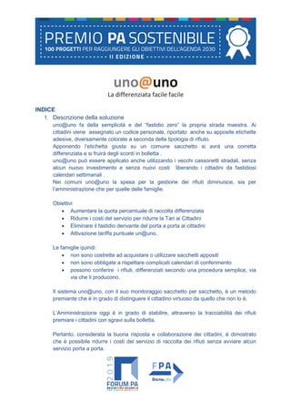 uno@uno
La differenziata facile facile
INDICE
1. Descrizione della soluzione
uno@uno fa della semplicità e del “fastidio zero” la propria strada maestra. Ai
cittadini viene assegnato un codice personale, riportato anche su apposite etichette
adesive, diversamente colorate a seconda della tipologia di rifiuto.
Apponendo l’etichetta giusta su un comune sacchetto si avrà una corretta
differenziata e si fruirà degli sconti in bolletta .
uno@uno può essere applicato anche utilizzando i vecchi cassonetti stradali, senza
alcun nuovo investimento e senza nuovi costi liberando i cittadini da fastidiosi
calendari settimanali .
Nei comuni uno@uno la spesa per la gestione dei rifiuti diminuisce, sia per
l’amministrazione che per quelle delle famiglie.
Obiettivi
• Aumentare la quota percentuale di raccolta differenziata
• Ridurre i costi del servizio per ridurre la Tari ai Cittadini
• Eliminare il fastidio derivante del porta a porta ai cittadini
• Attivazione tariffa puntuale un@uno.
Le famiglie quindi:
• non sono costrette ad acquistare o utilizzare sacchetti appositi
• non sono obbligate a rispettare complicati calendari di conferimento
• possono conferire i rifiuti, differenziati secondo una procedura semplice, via
via che li producono.
Il sistema uno@uno, con il suo monitoraggio sacchetto per sacchetto, è un metodo
premiante che è in grado di distinguere il cittadino virtuoso da quello che non lo è.
L’Amministrazione oggi è in grado di stabilire, attraverso la tracciabilità dei rifiuti
premiare i cittadini con sgravi sulla bolletta.
Pertanto, considerata la buona risposta e collaborazione dei cittadini, è dimostrato
che è possibile ridurre i costi del servizio di raccolta dei rifiuti senza avviare alcun
servizio porta a porta.
 