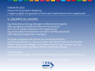 FORUM PA 2020
Premio PA Sostenibile e Resiliente
I migliori progetti che guardano al futuro per trasformare le crisi in opportunità
IL GRUPPO DI LAVORO
Ing. Paolo Bianco (Energy Manager e referente del progetto)
Dott.ssa Agostina Aimola (Direttore Amministrativo),
Arch. Enrico Sabatini (Direttore UO Progettazione)
Ing. Simona Boschetti (Direttore ad interim UO Manutenzione)
Dott. Gianluigi Giorgetti (Eco-manager)
Principali componenti del settore tecnico dell’Azienda USL:
Ing Pierpaolo Baldrocco, ing Laura Carlini, Ing Fabrizio Checcoli, Arch Sandra
Fantoni, Ing Claudia Gallegati, Arch Andrea Gozzoli, Ing Francesca Luzi, Ing
Alessandra Montalti, Ing Alberto Petrini, Ing Romano Rosetti
Amministrativi:
Dott.ssa Daniela Gallina, dott.ssa Graziella Gambuti, dott.ssa Sabrina Tognacci
Collaboratori esterni: Arch Elisa Bruschi, Ing Matteo Stambazzi
 