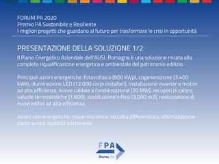FORUM PA 2020
Premio PA Sostenibile e Resiliente
I migliori progetti che guardano al futuro per trasformare le crisi in opportunità
PRESENTAZIONE DELLA SOLUZIONE 1/2
Il Piano Energetico Aziendale dell’AUSL Romagna è una soluzione mirata alla
completa riqualificazione energetica e ambientale del patrimonio edilizio.
Principali azioni energetiche: fotovoltaico (800 kWp), cogenerazione (3.400
kWe), illuminazione LED (12.000 corpi installati), installazione inverter e motori
ad alta efficienza, nuove caldaie a condensazione (20 MW), recuperi di calore,
valvole termostatiche (1.600), sostituzione infissi (3.000 m2), realizzazione di
nuovi edifici ad alta efficienza.
Azioni non energetiche: risparmio idrico, raccolta differenziata, ottimizzazione
parco auto e mobilità sostenibile.
 
