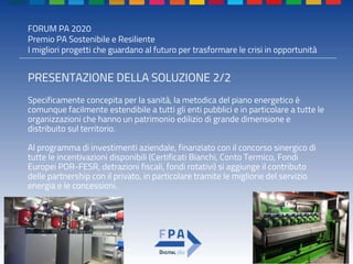 FORUM PA 2020
Premio PA Sostenibile e Resiliente
I migliori progetti che guardano al futuro per trasformare le crisi in opportunità
PRESENTAZIONE DELLA SOLUZIONE 2/2
Specificamente concepita per la sanità, la metodica del piano energetico è
comunque facilmente estendibile a tutti gli enti pubblici e in particolare a tutte le
organizzazioni che hanno un patrimonio edilizio di grande dimensione e
distribuito sul territorio.
Al programma di investimenti aziendale, finanziato con il concorso sinergico di
tutte le incentivazioni disponibili (Certificati Bianchi, Conto Termico, Fondi
Europei POR-FESR, detrazioni fiscali, fondi rotativi) si aggiunge il contributo
delle partnership con il privato, in particolare tramite le migliorie del servizio
energia e le concessioni.
 