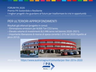 FORUM PA 2020
Premio PA Sostenibile e Resiliente
I migliori progetti che guardano al futuro per trasformare le crisi in opportunità
PER ULTERIORI APPROFONDIMENTI
Risultati già ottenuti (progetto in corso):
- Eliminazione emissioni per 8.000 Ton CO2/anno;
- Elevato volume di investimenti (6,5 M€/anno nel biennio 2020-2021);
- Importante liberazione di risorse di spesa corrente (-31% nel 2020 rispetto al
picco 2012).
Altre info su: https://www.auslromagna.it/comunita/por-fesr-2014-2020
 