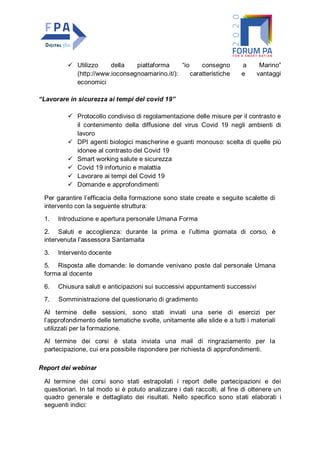  Utilizzo della piattaforma “io consegno a Marino”
(http://www.ioconsegnoamarino.it/): caratteristiche e vantaggi
economici
“Lavorare in sicurezza ai tempi del covid 19”
 Protocollo condiviso di regolamentazione delle misure per il contrasto e
il contenimento della diffusione del virus Covid 19 negli ambienti di
lavoro
 DPI agenti biologici mascherine e guanti monouso: scelta di quelle più
idonee al contrasto del Covid 19
 Smart working salute e sicurezza
 Covid 19 infortunio e malattia
 Lavorare ai tempi del Covid 19
 Domande e approfondimenti
Per garantire l’efficacia della formazione sono state create e seguite scalette di
intervento con la seguente struttura:
1. Introduzione e apertura personale Umana Forma
2. Saluti e accoglienza: durante la prima e l’ultima giornata di corso, è
intervenuta l’assessora Santamaita
3. Intervento docente
5. Risposta alle domande: le domande venivano poste dal personale Umana
forma al docente
6. Chiusura saluti e anticipazioni sui successivi appuntamenti successivi
7. Somministrazione del questionario di gradimento
Al termine delle sessioni, sono stati inviati una serie di esercizi per
l’approfondimento delle tematiche svolte, unitamente alle slide e a tutti i materiali
utilizzati per la formazione.
Al termine dei corsi è stata inviata una mail di ringraziamento per la
partecipazione, cui era possibile rispondere per richiesta di approfondimenti.
Report dei webinar
Al termine dei corsi sono stati estrapolati i report delle partecipazioni e dei
questionari. In tal modo si è potuto analizzare i dati raccolti, al fine di ottenere un
quadro generale e dettagliato dei risultati. Nello specifico sono stati elaborati i
seguenti indici:
 